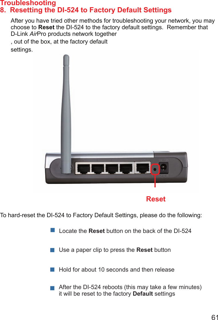 618.  Resetting the DI-524 to Factory Default SettingsAfter you have tried other methods for troubleshooting your network, you may choose to Reset the DI-524 to the factory default settings.  Remember that D-Link AirPro products network together, out of the box, at the factory default settings.  To hard-reset the DI-524 to Factory Default Settings, please do the following:Troubleshooting    After the DI-524 reboots (this may take a few minutes) it will be reset to the factory Default settingsUse a paper clip to press the Reset buttonHold for about 10 seconds and then releaseLocate the Reset button on the back of the DI-524Reset