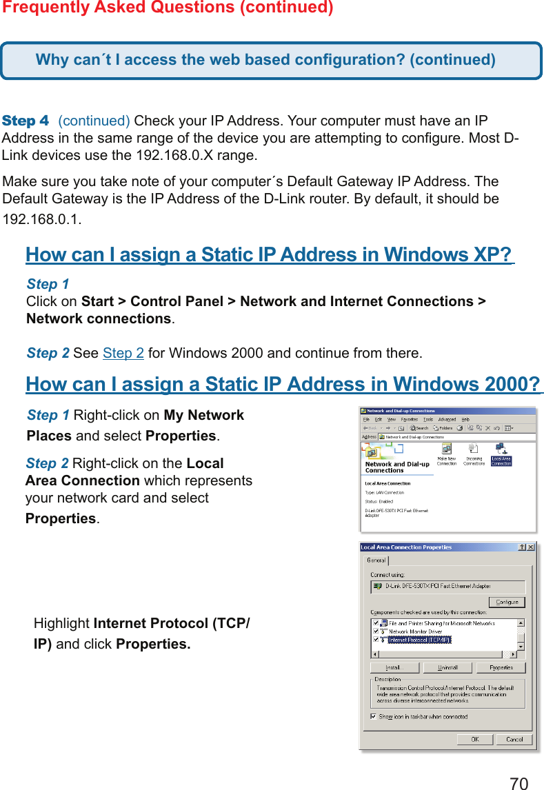 70Frequently Asked Questions (continued)Step4 (continued) Check your IP Address. Your computer must have an IP Address in the same range of the device you are attempting to congure. Most D-Link devices use the 192.168.0.X range.  Make sure you take note of your computer´s Default Gateway IP Address. The Default Gateway is the IP Address of the D-Link router. By default, it should be 192.168.0.1.  How can I assign a Static IP Address in Windows XP?     Step 1 Click on Start &gt; Control Panel &gt; Network and Internet Connections &gt; Network connections.  Step 2 See Step 2 for Windows 2000 and continue from there.How can I assign a Static IP Address in Windows 2000?     Step 1 Right-click on My Network Places and select Properties.  Step 2 Right-click on the Local Area Connection which represents your network card and select Properties.  Highlight Internet Protocol (TCP/IP) and click Properties.Why can´t I access the web based conguration? (continued)