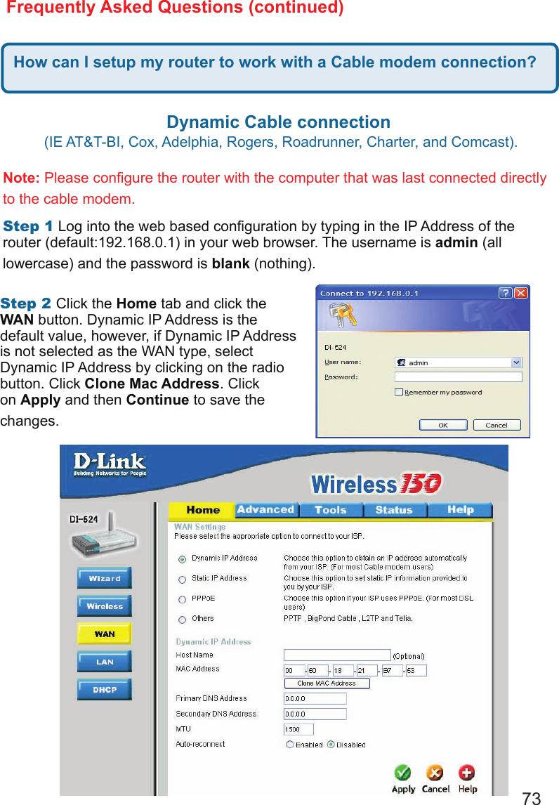 73Frequently Asked Questions (continued)How can I setup my router to work with a Cable modem connection?Dynamic Cable connection (IE AT&amp;T-BI, Cox, Adelphia, Rogers, Roadrunner, Charter, and Comcast).  Note: Please congure the router with the computer that was last connected directly to the cable modem.  Step1 Log into the web based conguration by typing in the IP Address of the router (default:192.168.0.1) in your web browser. The username is admin (all lowercase) and the password is blank (nothing).  Step2Click the Home tab and click the WAN button. Dynamic IP Address is the default value, however, if Dynamic IP Address is not selected as the WAN type, select Dynamic IP Address by clicking on the radio button. Click Clone Mac Address. Click on Apply and then Continue to save the changes.  