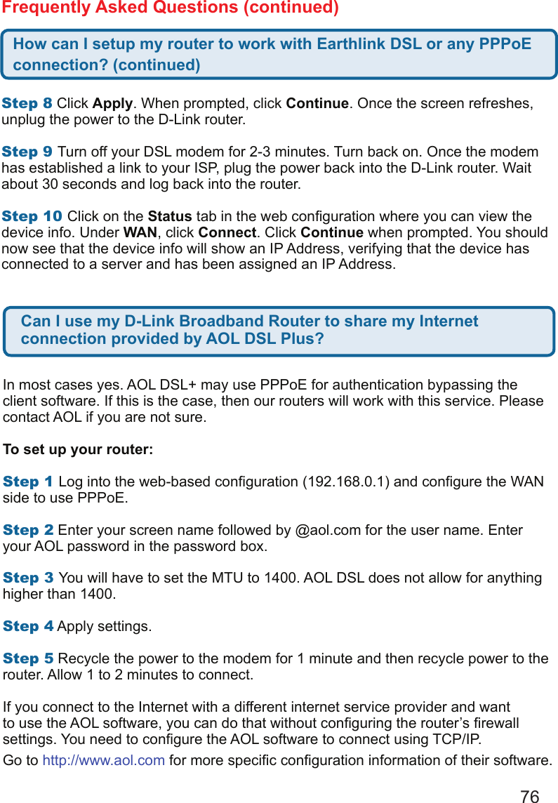 76 Step8 Click Apply. When prompted, click Continue. Once the screen refreshes, unplug the power to the D-Link router.   Step9Turn off your DSL modem for 2-3 minutes. Turn back on. Once the modem has established a link to your ISP, plug the power back into the D-Link router. Wait about 30 seconds and log back into the router.   Step10Click on the Status tab in the web conguration where you can view the device info. Under WAN, click Connect. Click Continue when prompted. You should now see that the device info will show an IP Address, verifying that the device has connected to a server and has been assigned an IP Address. How can I setup my router to work with Earthlink DSL or any PPPoE connection? (continued)Frequently Asked Questions (continued)Can I use my D-Link Broadband Router to share my Internet connection provided by AOL DSL Plus?In most cases yes. AOL DSL+ may use PPPoE for authentication bypassing the client software. If this is the case, then our routers will work with this service. Please contact AOL if you are not sure.  To set up your router:  Step1Log into the web-based conguration (192.168.0.1) and congure the WAN side to use PPPoE.   Step2 Enter your screen name followed by @aol.com for the user name. Enter your AOL password in the password box.   Step3You will have to set the MTU to 1400. AOL DSL does not allow for anything higher than 1400.   Step4 Apply settings.  Step5 Recycle the power to the modem for 1 minute and then recycle power to the router. Allow 1 to 2 minutes to connect.   If you connect to the Internet with a different internet service provider and want to use the AOL software, you can do that without conguring the router’s rewall settings. You need to congure the AOL software to connect using TCP/IP. Go to http://www.aol.com for more specic conguration information of their software. 