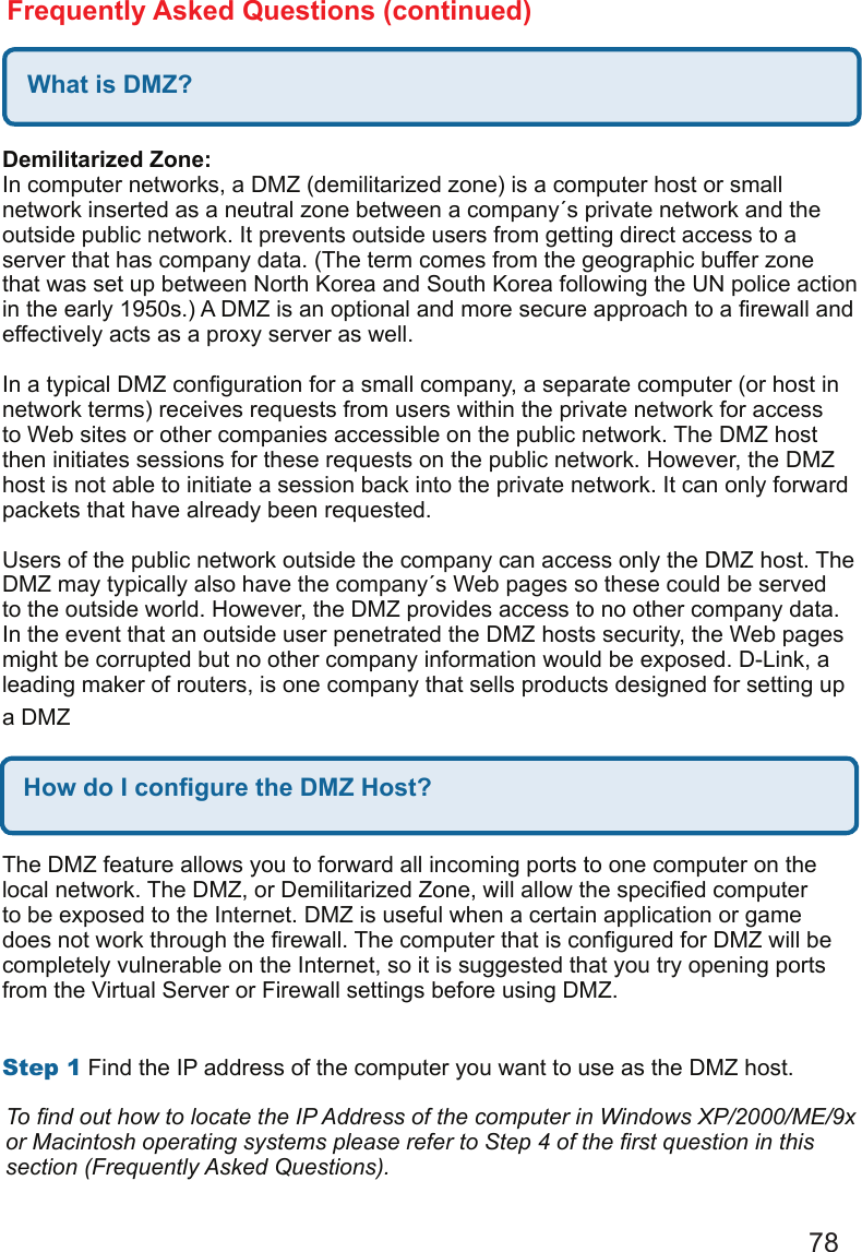 78Frequently Asked Questions (continued)What is DMZ?Demilitarized Zone: In computer networks, a DMZ (demilitarized zone) is a computer host or small network inserted as a neutral zone between a company´s private network and the outside public network. It prevents outside users from getting direct access to a server that has company data. (The term comes from the geographic buffer zone that was set up between North Korea and South Korea following the UN police action in the early 1950s.) A DMZ is an optional and more secure approach to a rewall and effectively acts as a proxy server as well.   In a typical DMZ conguration for a small company, a separate computer (or host in network terms) receives requests from users within the private network for access to Web sites or other companies accessible on the public network. The DMZ host then initiates sessions for these requests on the public network. However, the DMZ host is not able to initiate a session back into the private network. It can only forward packets that have already been requested.   Users of the public network outside the company can access only the DMZ host. The DMZ may typically also have the company´s Web pages so these could be served to the outside world. However, the DMZ provides access to no other company data. In the event that an outside user penetrated the DMZ hosts security, the Web pages might be corrupted but no other company information would be exposed. D-Link, a leading maker of routers, is one company that sells products designed for setting up a DMZHow do I congure the DMZ Host?The DMZ feature allows you to forward all incoming ports to one computer on the local network. The DMZ, or Demilitarized Zone, will allow the specied computer to be exposed to the Internet. DMZ is useful when a certain application or game does not work through the rewall. The computer that is congured for DMZ will be completely vulnerable on the Internet, so it is suggested that you try opening ports from the Virtual Server or Firewall settings before using DMZ.   Step1 Find the IP address of the computer you want to use as the DMZ host.  To nd out how to locate the IP Address of the computer in Windows XP/2000/ME/9x or Macintosh operating systems please refer to Step 4 of the rst question in this section (Frequently Asked Questions).