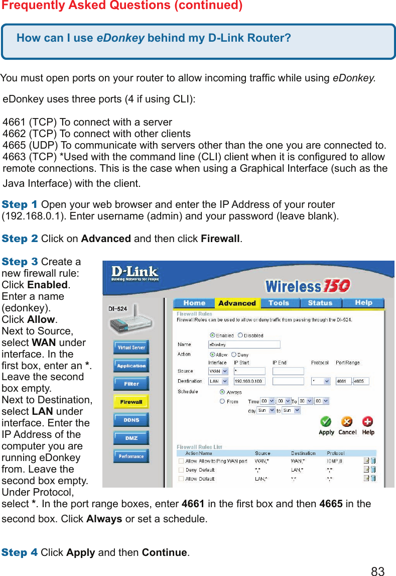 83How can I use eDonkey behind my D-Link Router?Frequently Asked Questions (continued)You must open ports on your router to allow incoming trafc while using eDonkey.  eDonkey uses three ports (4 if using CLI): 4661 (TCP) To connect with a server 4662 (TCP) To connect with other clients 4665 (UDP) To communicate with servers other than the one you are connected to. 4663 (TCP) *Used with the command line (CLI) client when it is congured to allow remote connections. This is the case when using a Graphical Interface (such as the Java Interface) with the client.  Step1 Open your web browser and enter the IP Address of your router (192.168.0.1). Enter username (admin) and your password (leave blank).   Step2 Click on Advanced and then click Firewall.  Step3 Create a new rewall rule: Click Enabled. Enter a name (edonkey). Click Allow. Next to Source, select WAN under interface. In the rst box, enter an *. Leave the second box empty. Next to Destination, select LAN under interface. Enter the IP Address of the computer you are running eDonkey from. Leave the second box empty. Under Protocol, select *. In the port range boxes, enter 4661 in the rst box and then 4665 in the second box. Click Always or set a schedule. Step4 Click Apply and then Continue. 