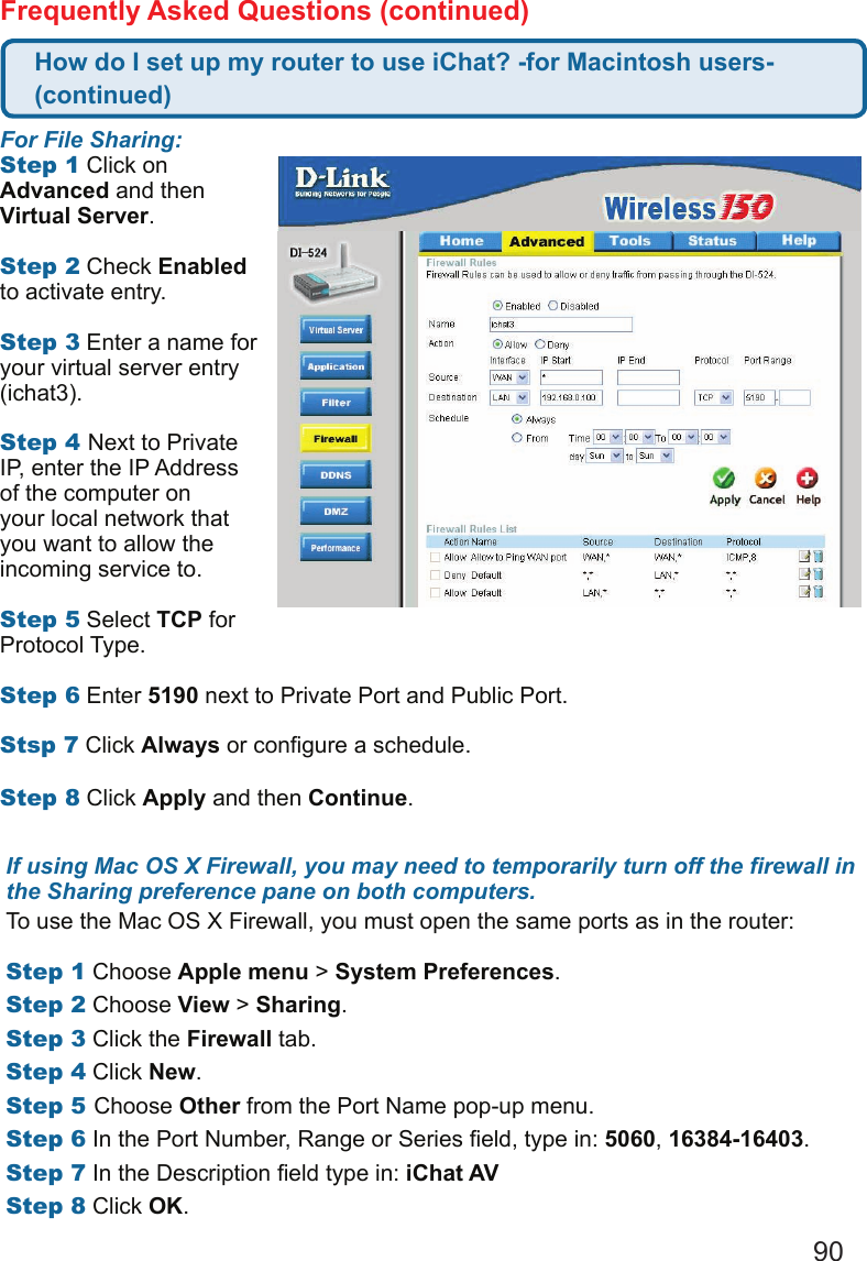90Frequently Asked Questions (continued)If using Mac OS X Firewall, you may need to temporarily turn off the rewall in the Sharing preference pane on both computers. To use the Mac OS X Firewall, you must open the same ports as in the router:  Step1 Choose Apple menu &gt; System Preferences. Step2 Choose View &gt; Sharing. Step3 Click the Firewall tab.Step4 Click New. Step5Choose Other from the Port Name pop-up menu.Step6 In the Port Number, Range or Series eld, type in: 5060, 16384-16403. Step7 In the Description eld type in: iChat AV Step8 Click OK. For File Sharing: Step1 Click on Advanced and then Virtual Server.  Step2 Check Enabled to activate entry.   Step3 Enter a name for your virtual server entry (ichat3).   Step4Next to Private IP, enter the IP Address of the computer on your local network that you want to allow the incoming service to.   Step5 Select TCP for Protocol Type.   Step6 Enter 5190 next to Private Port and Public Port.  Stsp7 Click Always or congure a schedule.  Step8 Click Apply and then Continue.  How do I set up my router to use iChat? -for Macintosh users- (continued)