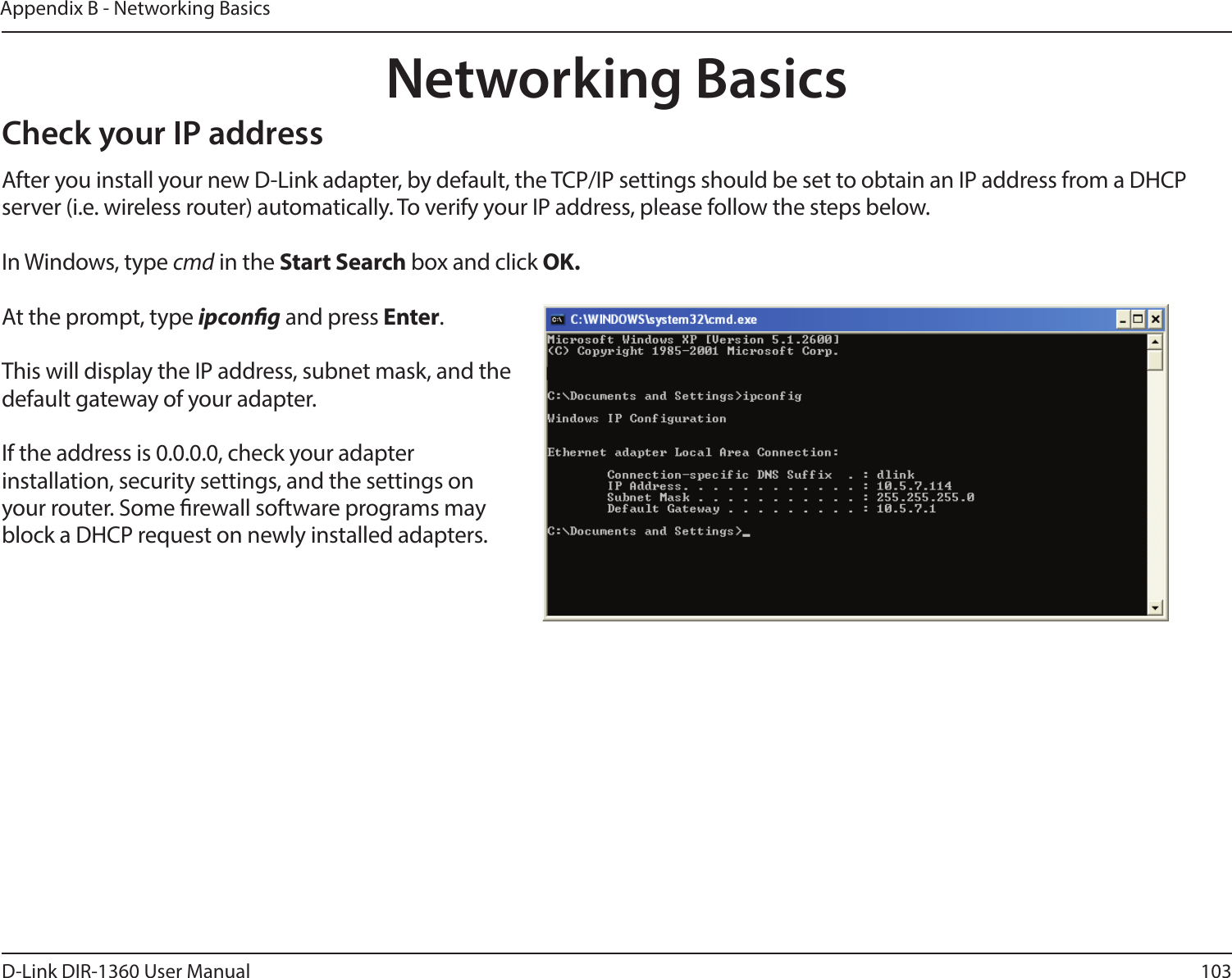 103D-Link DIR-1360 User ManualAppendix B - Networking BasicsNetworking BasicsCheck your IP addressAfter you install your new D-Link adapter, by default, the TCP/IP settings should be set to obtain an IP address from a DHCP server (i.e. wireless router) automatically. To verify your IP address, please follow the steps below.In Windows, type cmd in the Start Search box and click OK.At the prompt, type ipcong and press Enter.This will display the IP address, subnet mask, and the default gateway of your adapter.If the address is 0.0.0.0, check your adapter installation, security settings, and the settings on your router. Some rewall software programs may block a DHCP request on newly installed adapters. 