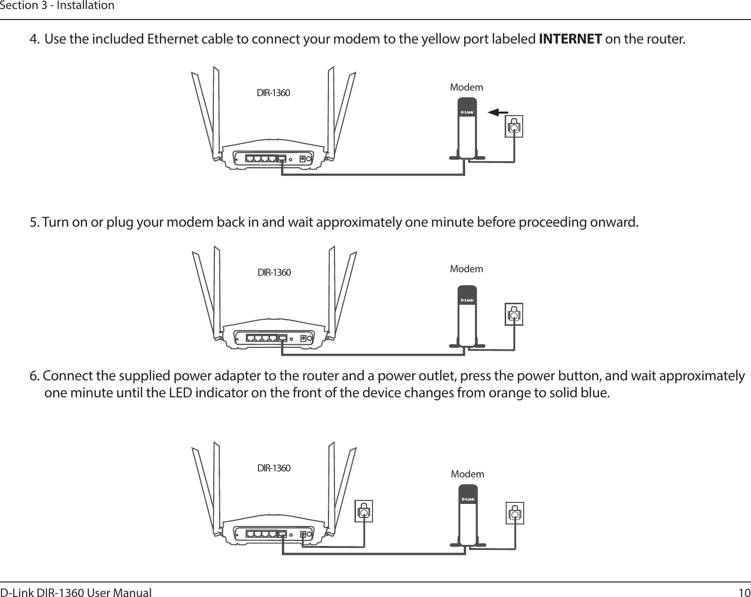 10D-Link DIR-1360 User ManualSection 3 - InstallationDIR-1360DIR-1360DIR-13605. Turn on or plug your modem back in and wait approximately one minute before proceeding onward.6. Connect the supplied power adapter to the router and a power outlet, press the power button, and wait approximately one minute until the LED indicator on the front of the device changes from orange to solid blue.Modem4. Use the included Ethernet cable to connect your modem to the yellow port labeled INTERNET on the router.ModemModem