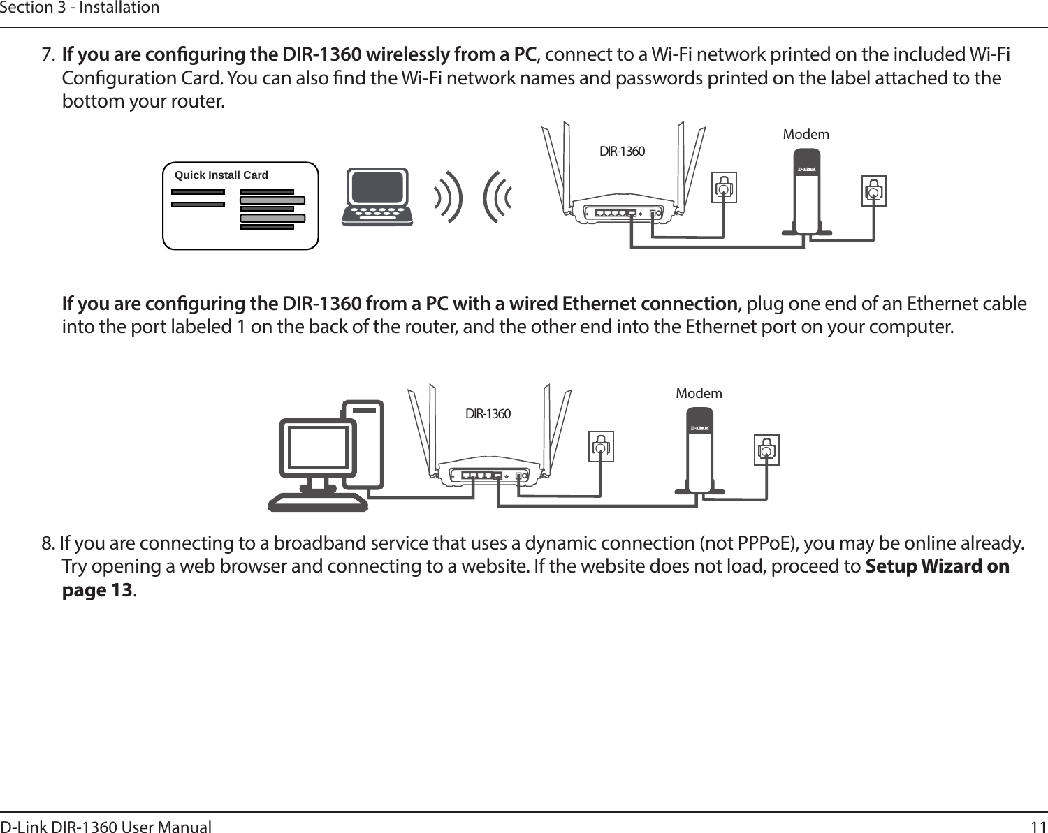 11D-Link DIR-1360 User ManualSection 3 - InstallationDIR-1360DIR-1360 If you are conguring the DIR-1360 from a PC with a wired Ethernet connection, plug one end of an Ethernet cable into the port labeled 1 on the back of the router, and the other end into the Ethernet port on your computer.Quick Install CardModem7. If you are conguring the DIR-1360 wirelessly from a PC, connect to a Wi-Fi network printed on the included Wi-Fi Conguration Card. You can also nd the Wi-Fi network names and passwords printed on the label attached to the bottom your router.Modem8. If you are connecting to a broadband service that uses a dynamic connection (not PPPoE), you may be online already. Try opening a web browser and connecting to a website. If the website does not load, proceed to Setup Wizard on page 13.