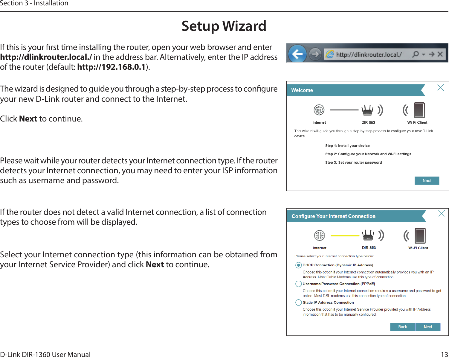 13D-Link DIR-1360 User ManualSection 3 - InstallationThe wizard is designed to guide you through a step-by-step process to congure your new D-Link router and connect to the Internet.Click Next to continue. Setup WizardIf this is your rst time installing the router, open your web browser and enter http://dlinkrouter.local./ in the address bar. Alternatively, enter the IP address of the router (default: http://192.168.0.1). Please wait while your router detects your Internet connection type. If the router detects your Internet connection, you may need to enter your ISP information such as username and password.If the router does not detect a valid Internet connection, a list of connection types to choose from will be displayed.Select your Internet connection type (this information can be obtained from your Internet Service Provider) and click Next to continue.