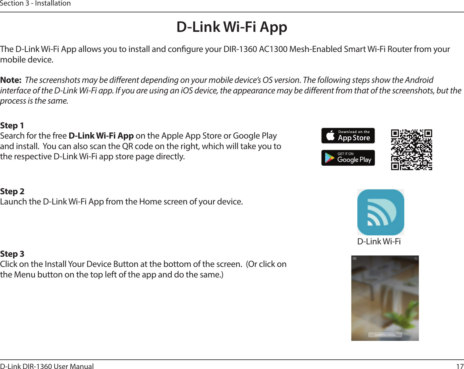 17D-Link DIR-1360 User ManualSection 3 - InstallationD-Link Wi-Fi AppThe D-Link Wi-Fi App allows you to install and congure your DIR-1360 AC1300 Mesh-Enabled Smart Wi-Fi Router from your mobile device.Note:  The screenshots may be dierent depending on your mobile device’s OS version. The following steps show the Android interface of the D-Link Wi-Fi app. If you are using an iOS device, the appearance may be dierent from that of the screenshots, but the process is the same.Step 1Search for the free D-Link Wi-Fi App on the Apple App Store or Google Play and install.  You can also scan the QR code on the right, which will take you to the respective D-Link Wi-Fi app store page directly.Step 2Launch the D-Link Wi-Fi App from the Home screen of your device.Step 3Click on the Install Your Device Button at the bottom of the screen.  (Or click on the Menu button on the top left of the app and do the same.)D-Link Wi-Fi