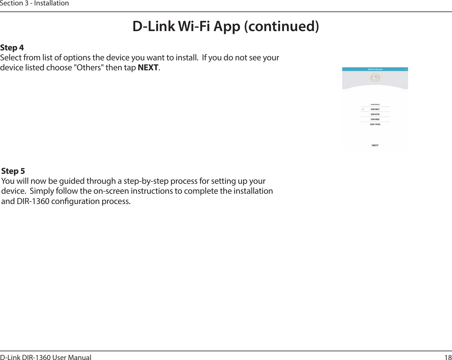 18D-Link DIR-1360 User ManualSection 3 - InstallationD-Link Wi-Fi App (continued)Step 4Select from list of options the device you want to install.  If you do not see your device listed choose &quot;Others&quot; then tap NEXT.Step 5You will now be guided through a step-by-step process for setting up your device.  Simply follow the on-screen instructions to complete the installation and DIR-1360 conguration process.