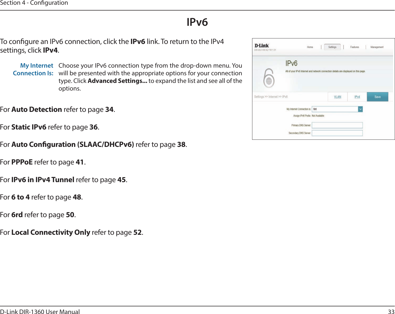 33D-Link DIR-1360 User ManualSection 4 - CongurationIPv6To congure an IPv6 connection, click the IPv6 link. To return to the IPv4 settings, click IPv4.For Auto Detection refer to page 34.For Static IPv6 refer to page 36.For Auto Conguration (SLAAC/DHCPv6) refer to page 38.For PPPoE refer to page 41.For IPv6 in IPv4 Tunnel refer to page 45.For 6 to 4 refer to page 48.For 6rd refer to page 50.For Local Connectivity Only refer to page 52.My Internet Connection Is:Choose your IPv6 connection type from the drop-down menu. You will be presented with the appropriate options for your connection type. Click Advanced Settings... to expand the list and see all of the options.