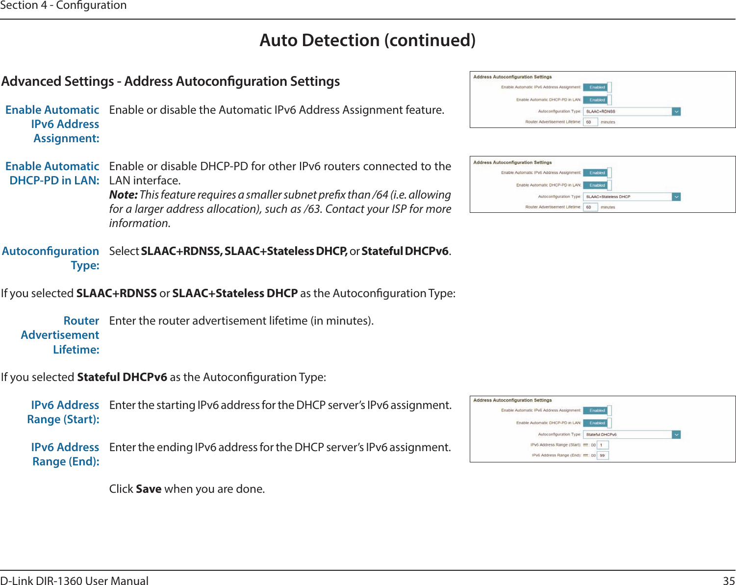 35D-Link DIR-1360 User ManualSection 4 - CongurationAuto Detection (continued)Advanced Settings - Address Autoconguration SettingsEnable Automatic IPv6 Address Assignment:Enable or disable the Automatic IPv6 Address Assignment feature.Enable Automatic DHCP-PD in LAN:Enable or disable DHCP-PD for other IPv6 routers connected to the LAN interface.Note: This feature requires a smaller subnet prex than /64 (i.e. allowing for a larger address allocation), such as /63. Contact your ISP for more information.Autoconguration Type:Select SLAAC+RDNSS, SLAAC+Stateless DHCP, or Stateful DHCPv6.If you selected SLAAC+RDNSS or SLAAC+Stateless DHCP as the Autoconguration Type:Router Advertisement Lifetime:Enter the router advertisement lifetime (in minutes).If you selected Stateful DHCPv6 as the Autoconguration Type:IPv6 Address Range (Start):Enter the starting IPv6 address for the DHCP server’s IPv6 assignment.IPv6 Address Range (End):Enter the ending IPv6 address for the DHCP server’s IPv6 assignment.Click Save when you are done.