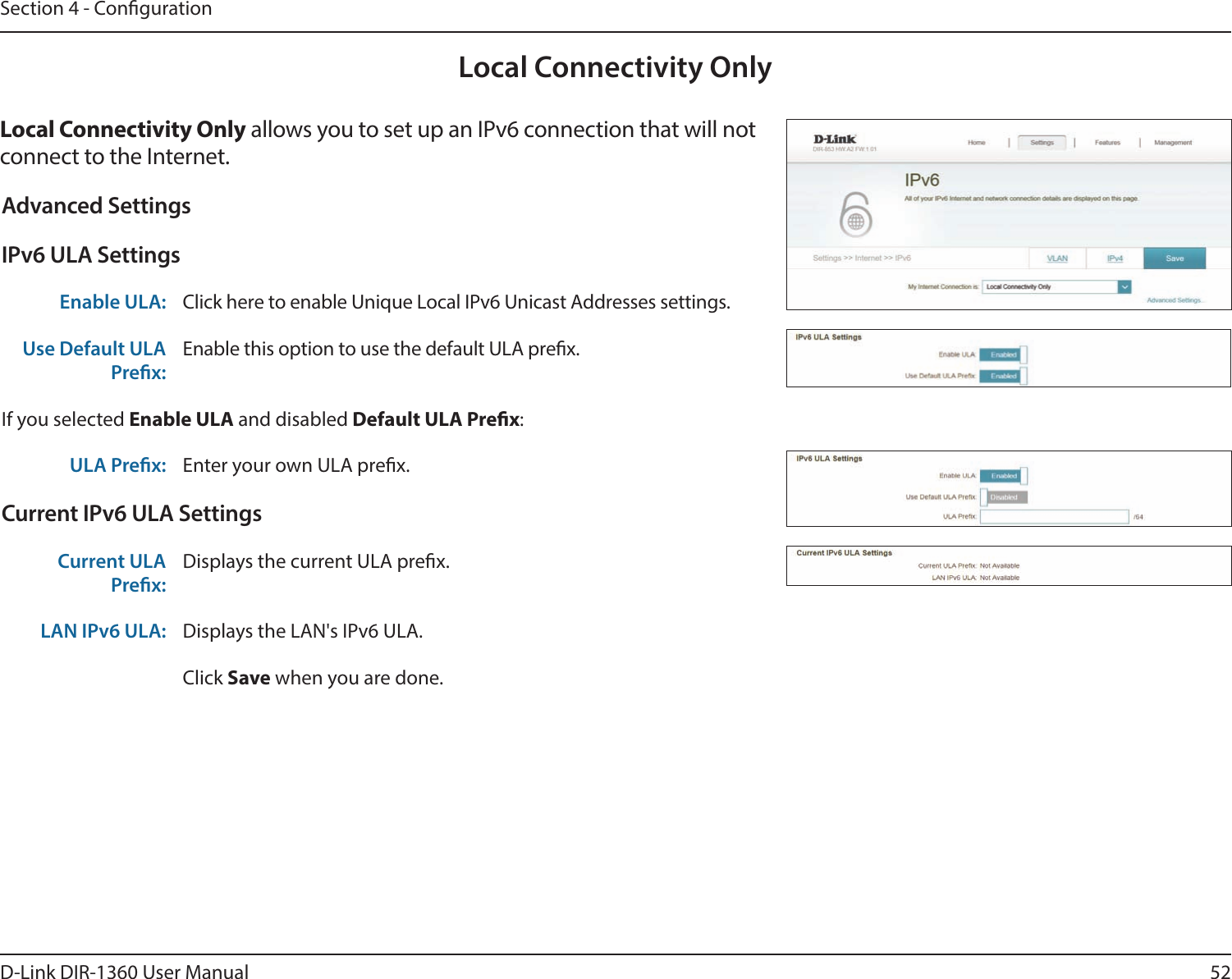 52D-Link DIR-1360 User ManualSection 4 - CongurationLocal Connectivity OnlyLocal Connectivity Only allows you to set up an IPv6 connection that will not connect to the Internet.Advanced SettingsIPv6 ULA SettingsEnable ULA: Click here to enable Unique Local IPv6 Unicast Addresses settings.Use Default ULA Prex:Enable this option to use the default ULA prex.If you selected Enable ULA and disabled Default ULA Prex:ULA Prex: Enter your own ULA prex.Current IPv6 ULA SettingsCurrent ULA Prex:Displays the current ULA prex. LAN IPv6 ULA: Displays the LAN&apos;s IPv6 ULA.Click Save when you are done.