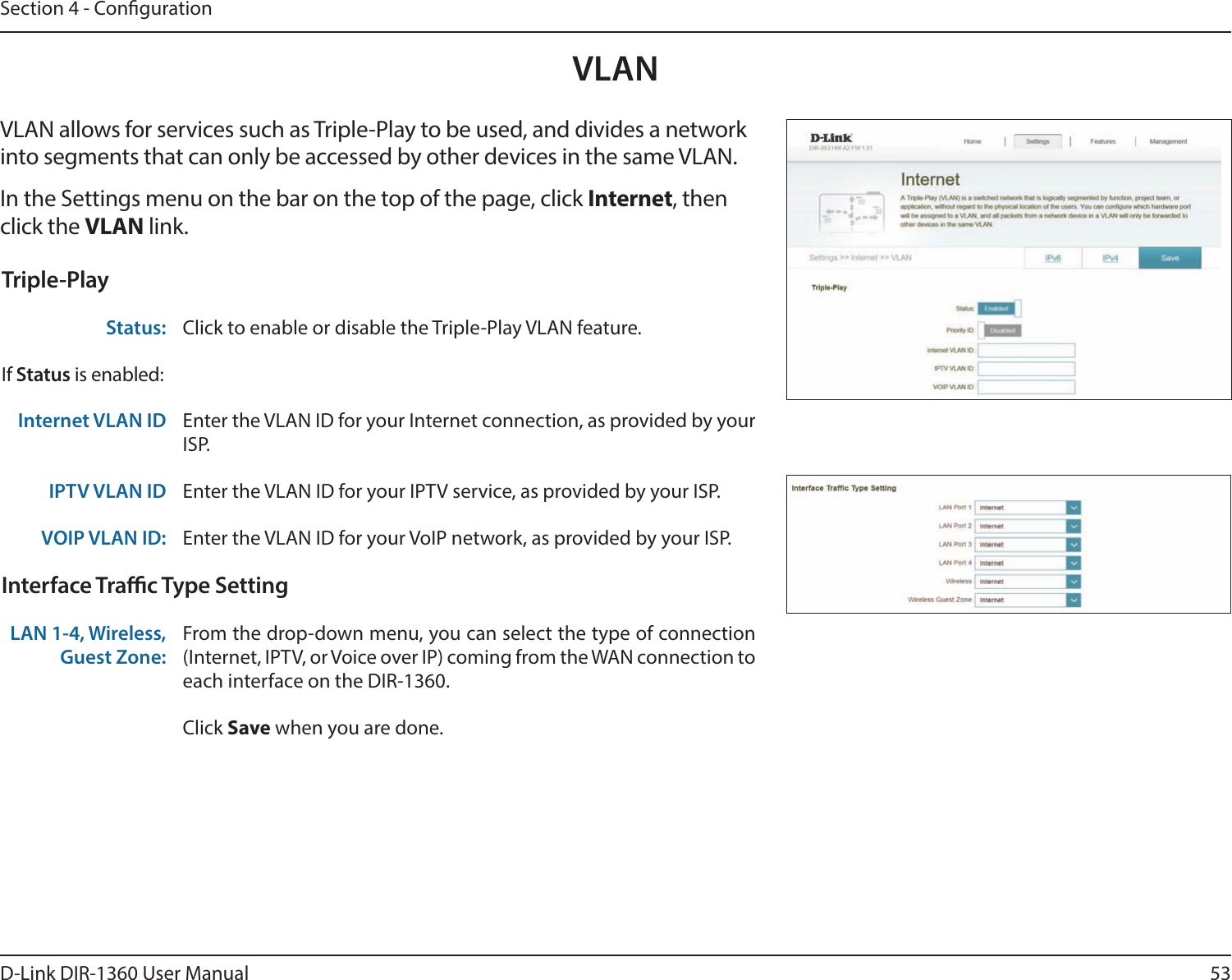 53D-Link DIR-1360 User ManualSection 4 - CongurationVLANVLAN allows for services such as Triple-Play to be used, and divides a network into segments that can only be accessed by other devices in the same VLAN.In the Settings menu on the bar on the top of the page, click Internet, then click the VLAN link. Triple-PlayStatus: Click to enable or disable the Triple-Play VLAN feature. If Status is enabled:Internet VLAN ID Enter the VLAN ID for your Internet connection, as provided by your ISP.IPTV VLAN ID Enter the VLAN ID for your IPTV service, as provided by your ISP. VOIP VLAN ID: Enter the VLAN ID for your VoIP network, as provided by your ISP. Interface Trac Type SettingLAN 1-4, Wireless, Guest Zone:From the drop-down menu, you can select the type of connection (Internet, IPTV, or Voice over IP) coming from the WAN connection to each interface on the DIR-1360.Click Save when you are done.