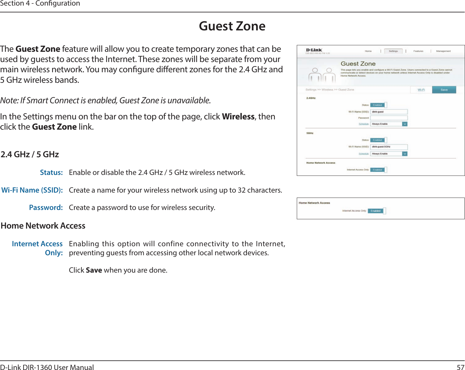 57D-Link DIR-1360 User ManualSection 4 - CongurationGuest ZoneIn the Settings menu on the bar on the top of the page, click Wireless, then click the Guest Zone link. The Guest Zone feature will allow you to create temporary zones that can be used by guests to access the Internet. These zones will be separate from your main wireless network. You may congure dierent zones for the 2.4 GHz and 5 GHz wireless bands.Note: If Smart Connect is enabled, Guest Zone is unavailable.2.4 GHz / 5 GHzStatus: Enable or disable the 2.4 GHz / 5 GHz wireless network.Wi-Fi Name (SSID): Create a name for your wireless network using up to 32 characters. Password: Create a password to use for wireless security. Home Network AccessInternet Access Only:Enabling this option will confine connectivity to the Internet, preventing guests from accessing other local network devices.Click Save when you are done.