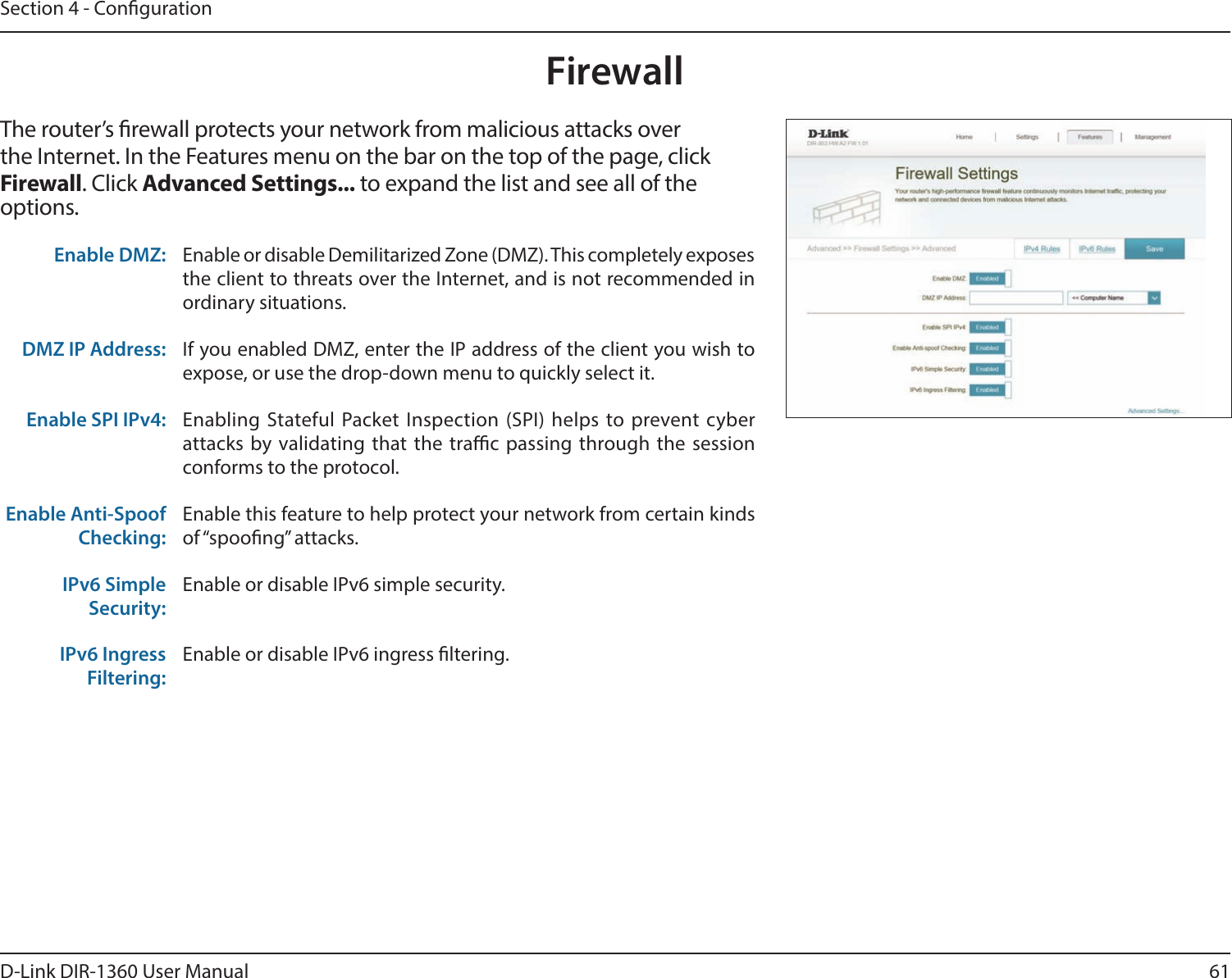 61D-Link DIR-1360 User ManualSection 4 - CongurationFirewallThe router’s rewall protects your network from malicious attacks over the Internet. In the Features menu on the bar on the top of the page, click Firewall. Click Advanced Settings... to expand the list and see all of the options. Enable DMZ: Enable or disable Demilitarized Zone (DMZ). This completely exposes the client to threats over the Internet, and is not recommended in ordinary situations.DMZ IP Address: If you enabled DMZ, enter the IP address of the client you wish to expose, or use the drop-down menu to quickly select it.Enable SPI IPv4: Enabling Stateful Packet Inspection (SPI) helps to prevent cyber attacks by validating that the trac passing through the session conforms to the protocol.Enable Anti-Spoof Checking:Enable this feature to help protect your network from certain kinds of “spoong” attacks.IPv6 Simple Security:Enable or disable IPv6 simple security.IPv6 Ingress Filtering:Enable or disable IPv6 ingress ltering.