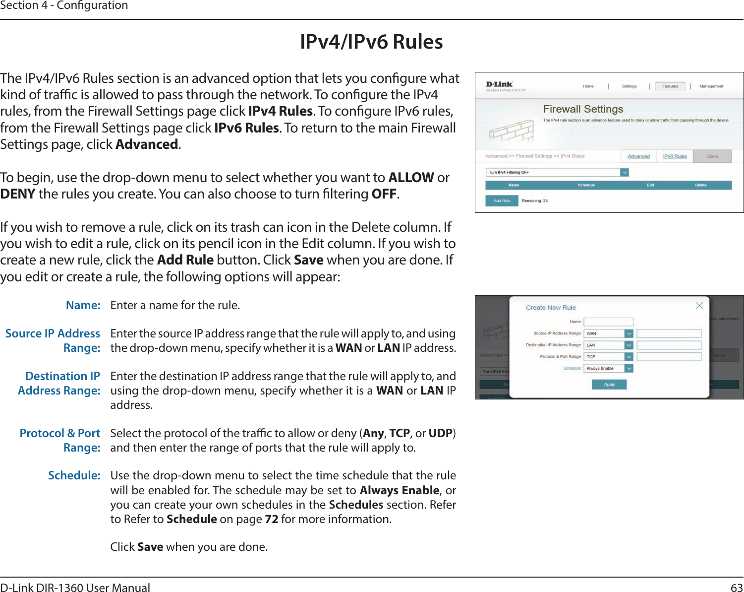 63D-Link DIR-1360 User ManualSection 4 - CongurationIPv4/IPv6 RulesThe IPv4/IPv6 Rules section is an advanced option that lets you congure what kind of trac is allowed to pass through the network. To congure the IPv4 rules, from the Firewall Settings page click IPv4 Rules. To congure IPv6 rules, from the Firewall Settings page click IPv6 Rules. To return to the main Firewall Settings page, click Advanced.To begin, use the drop-down menu to select whether you want to ALLOW or DENY the rules you create. You can also choose to turn ltering OFF.If you wish to remove a rule, click on its trash can icon in the Delete column. If you wish to edit a rule, click on its pencil icon in the Edit column. If you wish to create a new rule, click the Add Rule button. Click Save when you are done. If you edit or create a rule, the following options will appear:Name: Enter a name for the rule.Source IP Address Range:Enter the source IP address range that the rule will apply to, and using the drop-down menu, specify whether it is a WAN or LAN IP address.Destination IP Address Range:Enter the destination IP address range that the rule will apply to, and using the drop-down menu, specify whether it is a WAN or LAN IP address.Protocol &amp; Port Range:Select the protocol of the trac to allow or deny (Any, TCP, or UDP) and then enter the range of ports that the rule will apply to.Schedule: Use the drop-down menu to select the time schedule that the rule will be enabled for. The schedule may be set to Always Enable, or you can create your own schedules in the Schedules section. Refer to Refer to Schedule on page 72 for more information.Click Save when you are done.