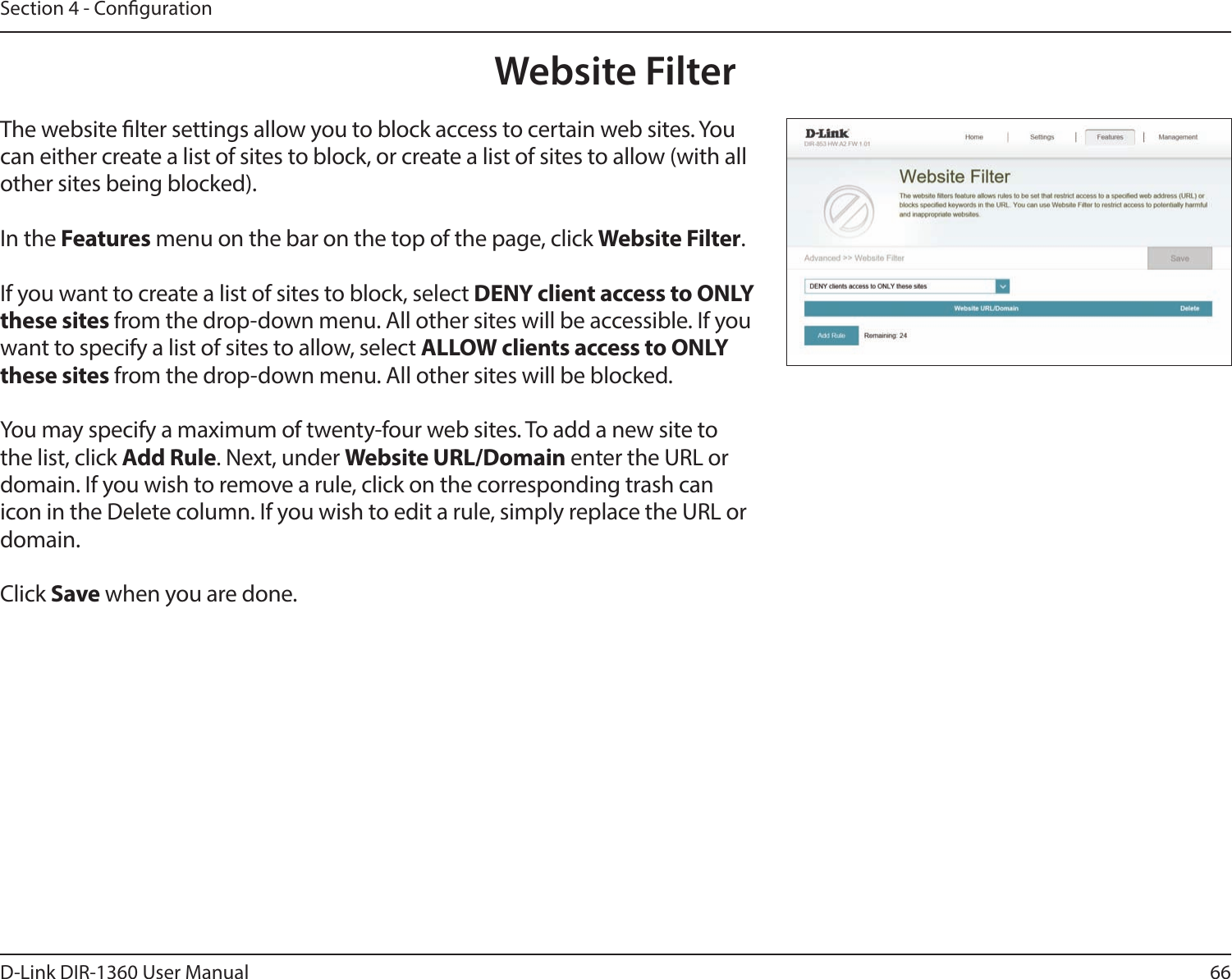66D-Link DIR-1360 User ManualSection 4 - CongurationWebsite FilterThe website lter settings allow you to block access to certain web sites. You can either create a list of sites to block, or create a list of sites to allow (with all other sites being blocked).In the Features menu on the bar on the top of the page, click Website Filter.If you want to create a list of sites to block, select DENY client access to ONLY these sites from the drop-down menu. All other sites will be accessible. If you want to specify a list of sites to allow, select ALLOW clients access to ONLY these sites from the drop-down menu. All other sites will be blocked.You may specify a maximum of twenty-four web sites. To add a new site to the list, click Add Rule. Next, under Website URL/Domain enter the URL or domain. If you wish to remove a rule, click on the corresponding trash can icon in the Delete column. If you wish to edit a rule, simply replace the URL or domain.Click Save when you are done.