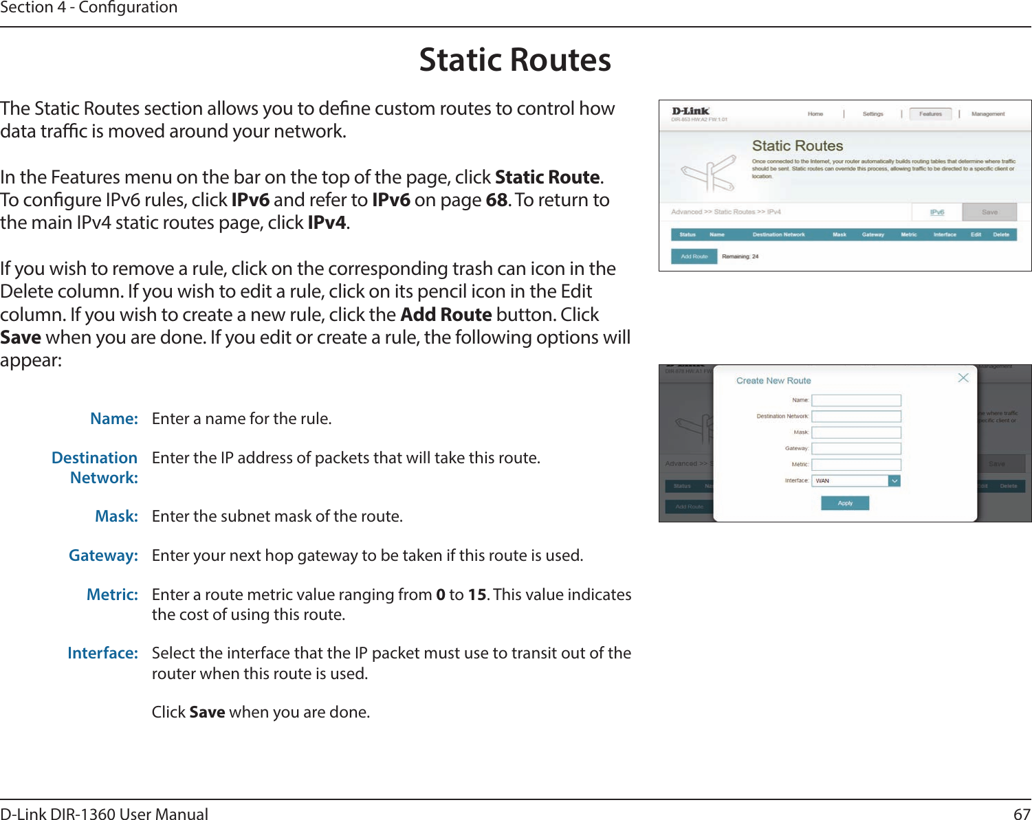 67D-Link DIR-1360 User ManualSection 4 - CongurationStatic RoutesThe Static Routes section allows you to dene custom routes to control how data trac is moved around your network.In the Features menu on the bar on the top of the page, click Static Route.To congure IPv6 rules, click IPv6 and refer to IPv6 on page 68. To return to the main IPv4 static routes page, click IPv4.If you wish to remove a rule, click on the corresponding trash can icon in the Delete column. If you wish to edit a rule, click on its pencil icon in the Edit column. If you wish to create a new rule, click the Add Route button. Click Save when you are done. If you edit or create a rule, the following options will appear:Name: Enter a name for the rule.Destination Network:Enter the IP address of packets that will take this route.Mask: Enter the subnet mask of the route.Gateway: Enter your next hop gateway to be taken if this route is used.Metric: Enter a route metric value ranging from 0 to 15. This value indicates the cost of using this route. Interface: Select the interface that the IP packet must use to transit out of the router when this route is used. Click Save when you are done.