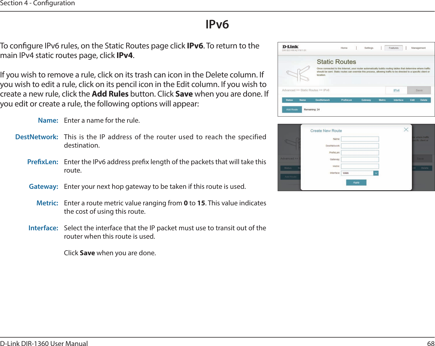 68D-Link DIR-1360 User ManualSection 4 - CongurationIPv6To congure IPv6 rules, on the Static Routes page click IPv6. To return to the main IPv4 static routes page, click IPv4.If you wish to remove a rule, click on its trash can icon in the Delete column. If you wish to edit a rule, click on its pencil icon in the Edit column. If you wish to create a new rule, click the Add Rules button. Click Save when you are done. If you edit or create a rule, the following options will appear:Name: Enter a name for the rule.DestNetwork: This is the IP address of the router used to reach the specified destination.PrexLen: Enter the IPv6 address prex length of the packets that will take this route. Gateway: Enter your next hop gateway to be taken if this route is used.Metric: Enter a route metric value ranging from 0 to 15. This value indicates the cost of using this route. Interface: Select the interface that the IP packet must use to transit out of the router when this route is used.Click Save when you are done.