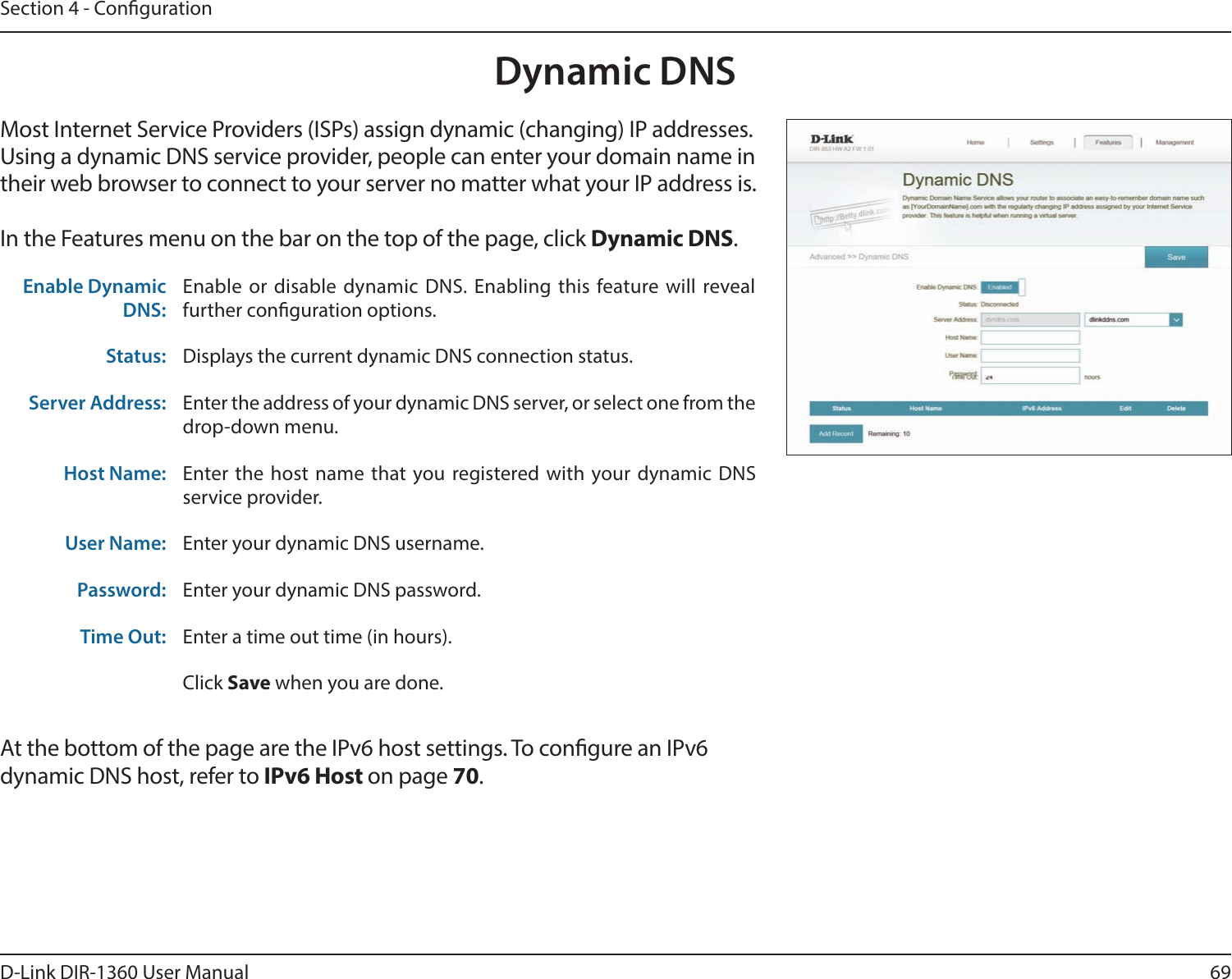 69D-Link DIR-1360 User ManualSection 4 - CongurationDynamic DNSMost Internet Service Providers (ISPs) assign dynamic (changing) IP addresses. Using a dynamic DNS service provider, people can enter your domain name in their web browser to connect to your server no matter what your IP address is.In the Features menu on the bar on the top of the page, click Dynamic DNS.At the bottom of the page are the IPv6 host settings. To congure an IPv6 dynamic DNS host, refer to IPv6 Host on page 70.Enable Dynamic DNS:Enable or disable dynamic DNS. Enabling this feature will reveal further conguration options.Status: Displays the current dynamic DNS connection status.Server Address: Enter the address of your dynamic DNS server, or select one from the drop-down menu.Host Name: Enter the host name that you registered with your dynamic DNS service provider.User Name: Enter your dynamic DNS username.Password: Enter your dynamic DNS password.Time Out: Enter a time out time (in hours).Click Save when you are done.