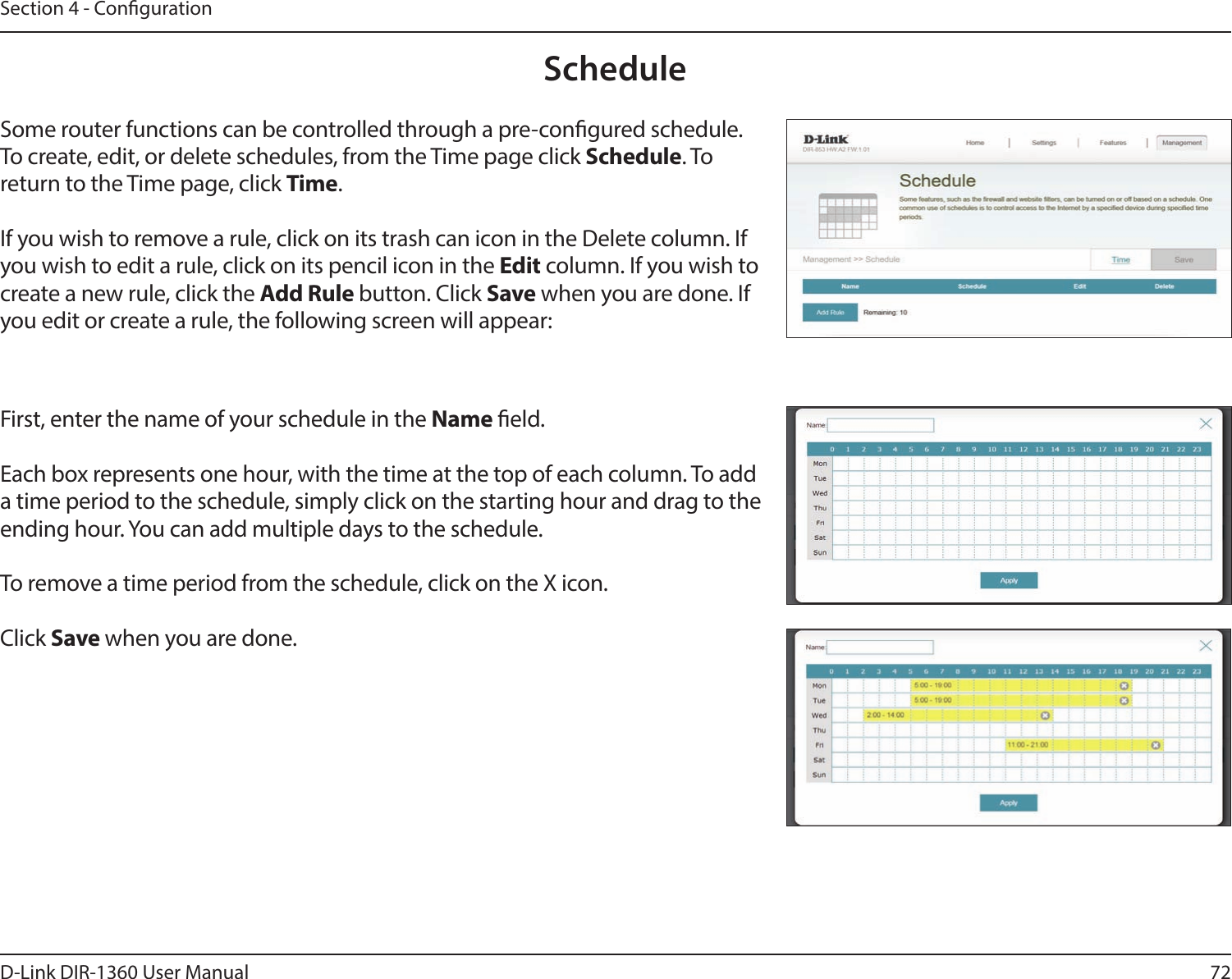 72D-Link DIR-1360 User ManualSection 4 - CongurationScheduleSome router functions can be controlled through a pre-congured schedule. To create, edit, or delete schedules, from the Time page click Schedule. To return to the Time page, click Time. If you wish to remove a rule, click on its trash can icon in the Delete column. If you wish to edit a rule, click on its pencil icon in the Edit column. If you wish to create a new rule, click the Add Rule button. Click Save when you are done. If you edit or create a rule, the following screen will appear:First, enter the name of your schedule in the Name eld.Each box represents one hour, with the time at the top of each column. To add a time period to the schedule, simply click on the starting hour and drag to the ending hour. You can add multiple days to the schedule.To remove a time period from the schedule, click on the X icon.Click Save when you are done.