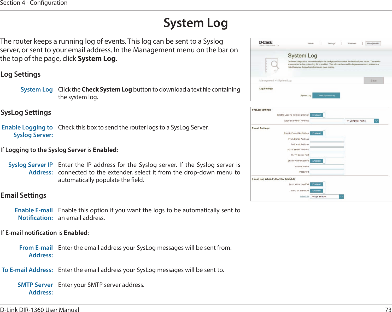 73D-Link DIR-1360 User ManualSection 4 - CongurationSystem LogThe router keeps a running log of events. This log can be sent to a Syslog server, or sent to your email address. In the Management menu on the bar on the top of the page, click System Log. Log SettingsSystem Log Click the Check System Log button to download a text le containing the system log.SysLog SettingsEnable Logging to Syslog Server:Check this box to send the router logs to a SysLog Server. If Logging to the Syslog Server is Enabled:Syslog Server IP Address:Enter the IP address for the Syslog server. If the Syslog server is connected to the extender, select it from the drop-down menu to automatically populate the eld. Email SettingsEnable E-mail Notication:Enable this option if you want the logs to be automatically sent to an email address.If E-mail notication is Enabled:From E-mail Address:Enter the email address your SysLog messages will be sent from.To E-mail Address: Enter the email address your SysLog messages will be sent to.SMTP Server Address:Enter your SMTP server address.