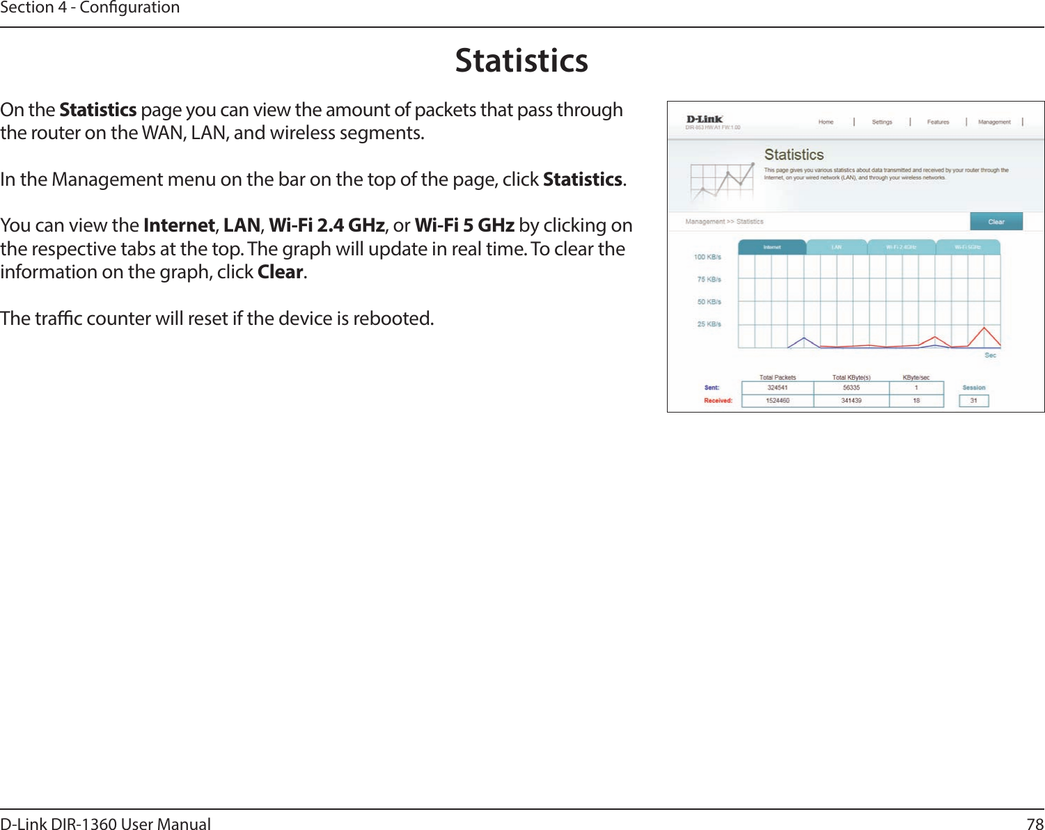 78D-Link DIR-1360 User ManualSection 4 - CongurationStatisticsOn the Statistics page you can view the amount of packets that pass through the router on the WAN, LAN, and wireless segments.In the Management menu on the bar on the top of the page, click Statistics.You can view the Internet, LAN, Wi-Fi 2.4 GHz, or Wi-Fi 5 GHz by clicking on the respective tabs at the top. The graph will update in real time. To clear the information on the graph, click Clear.The trac counter will reset if the device is rebooted.