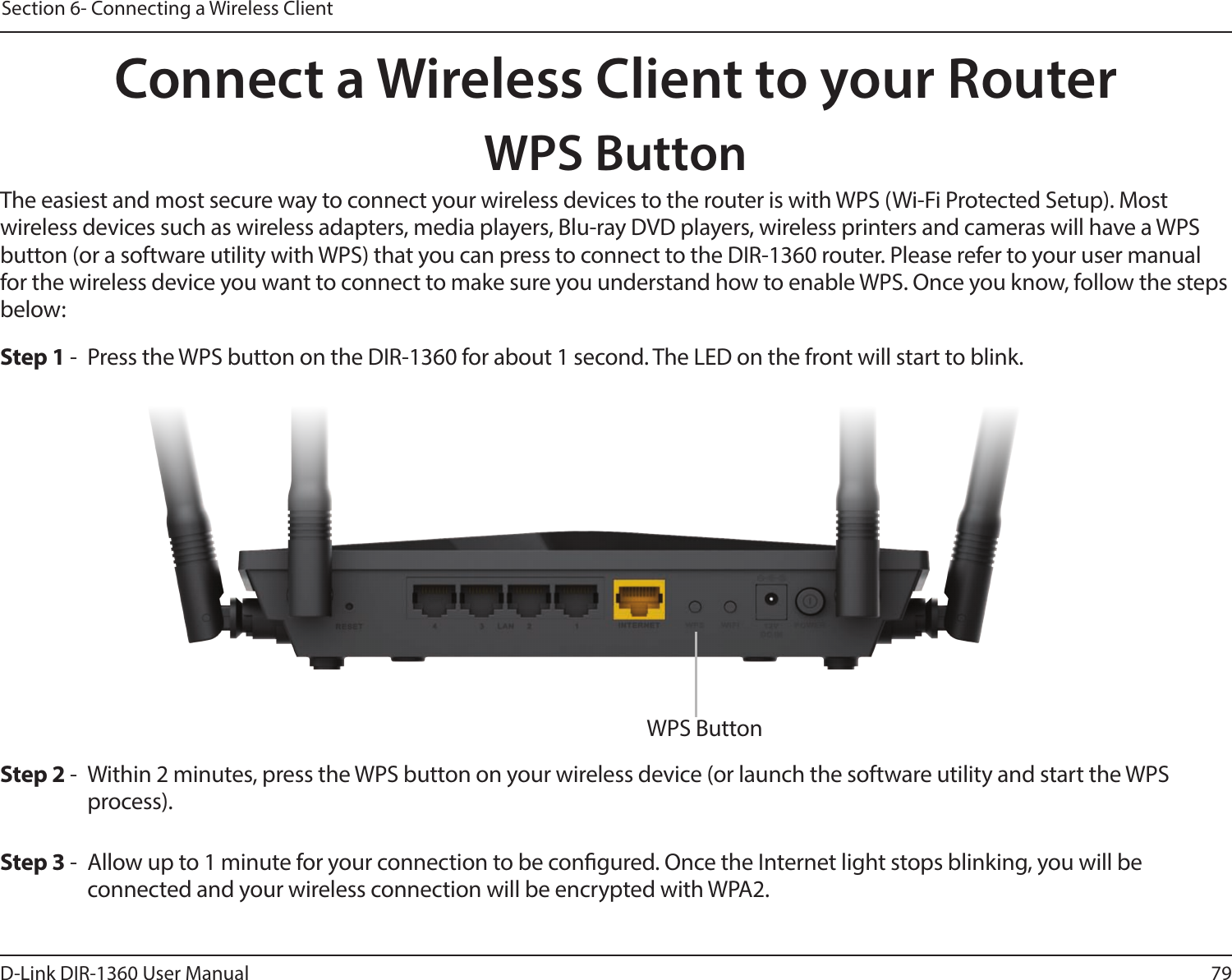 79D-Link DIR-1360 User ManualSection 6- Connecting a Wireless ClientConnect a Wireless Client to your RouterWPS ButtonStep 2 -  Within 2 minutes, press the WPS button on your wireless device (or launch the software utility and start the WPS process).The easiest and most secure way to connect your wireless devices to the router is with WPS (Wi-Fi Protected Setup). Most wireless devices such as wireless adapters, media players, Blu-ray DVD players, wireless printers and cameras will have a WPS button (or a software utility with WPS) that you can press to connect to the DIR-1360 router. Please refer to your user manual for the wireless device you want to connect to make sure you understand how to enable WPS. Once you know, follow the steps below:Step 1 -  Press the WPS button on the DIR-1360 for about 1 second. The LED on the front will start to blink.Step 3 -  Allow up to 1 minute for your connection to be congured. Once the Internet light stops blinking, you will be connected and your wireless connection will be encrypted with WPA2.WPS Button