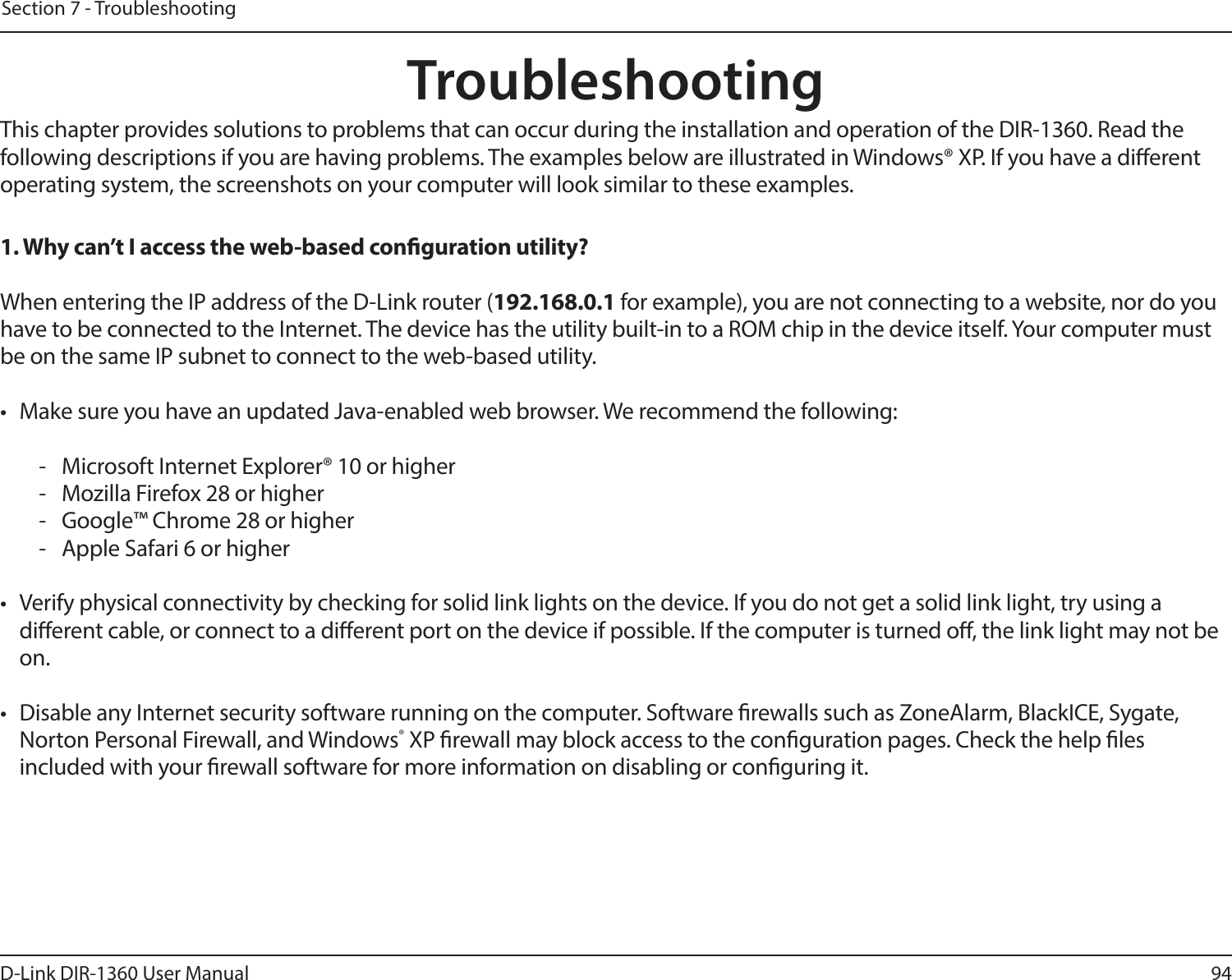 94D-Link DIR-1360 User ManualSection 7 - TroubleshootingTroubleshootingThis chapter provides solutions to problems that can occur during the installation and operation of the DIR-1360. Read the following descriptions if you are having problems. The examples below are illustrated in Windows® XP. If you have a dierent operating system, the screenshots on your computer will look similar to these examples.1. Why can’t I access the web-based conguration utility?When entering the IP address of the D-Link router (192.168.0.1 for example), you are not connecting to a website, nor do you have to be connected to the Internet. The device has the utility built-in to a ROM chip in the device itself. Your computer must be on the same IP subnet to connect to the web-based utility. •  Make sure you have an updated Java-enabled web browser. We recommend the following:  -  Microsoft Internet Explorer® 10 or higher-  Mozilla Firefox 28 or higher-  Google™ Chrome 28 or higher-  Apple Safari 6 or higher•  Verify physical connectivity by checking for solid link lights on the device. If you do not get a solid link light, try using a dierent cable, or connect to a dierent port on the device if possible. If the computer is turned o, the link light may not be on.•  Disable any Internet security software running on the computer. Software rewalls such as ZoneAlarm, BlackICE, Sygate, Norton Personal Firewall, and Windows® XP rewall may block access to the conguration pages. Check the help les included with your rewall software for more information on disabling or conguring it.