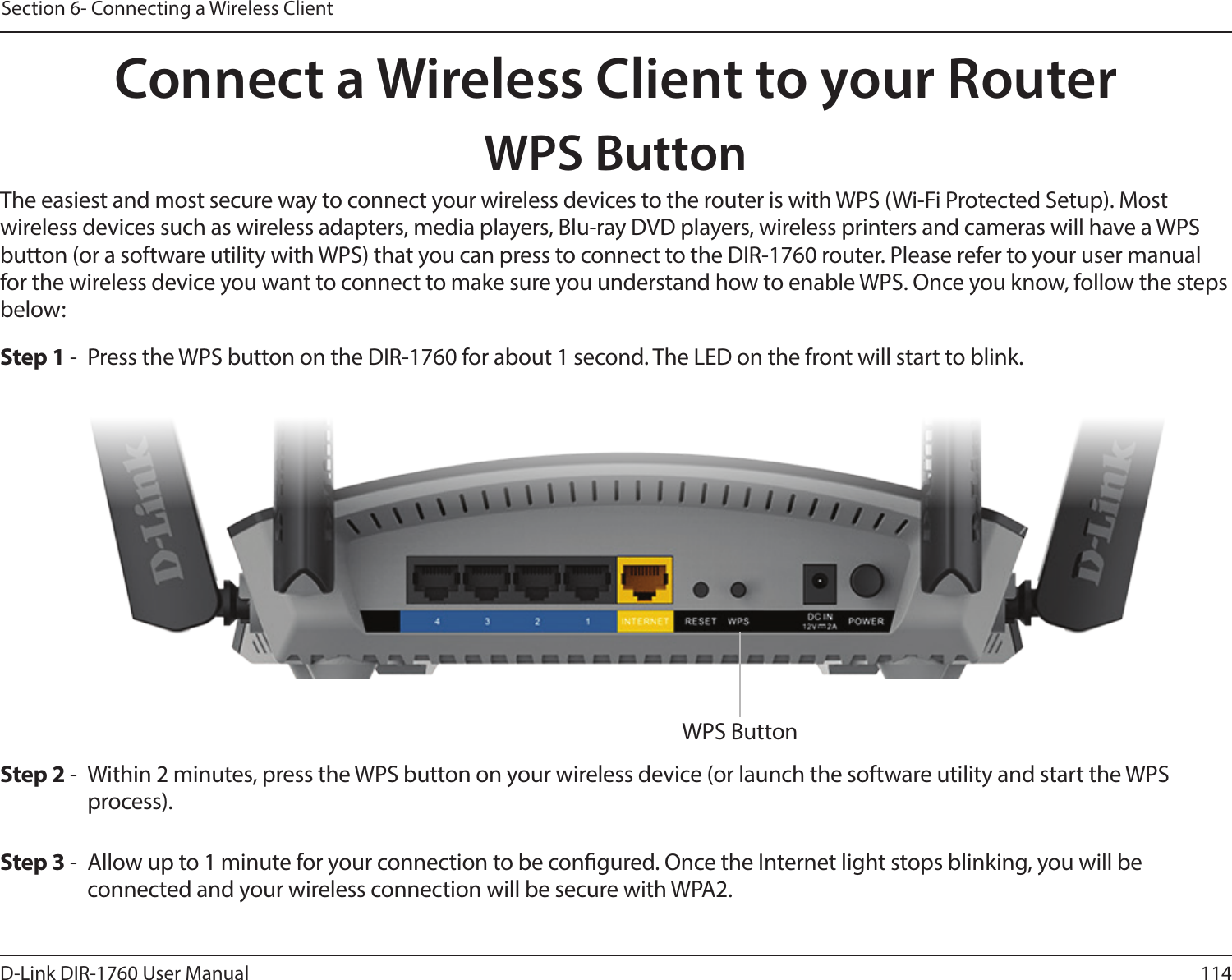 114D-Link DIR-1760 User ManualSection 6- Connecting a Wireless ClientConnect a Wireless Client to your RouterWPS ButtonStep 2 -  Within 2 minutes, press the WPS button on your wireless device (or launch the software utility and start the WPS process).The easiest and most secure way to connect your wireless devices to the router is with WPS (Wi-Fi Protected Setup). Most wireless devices such as wireless adapters, media players, Blu-ray DVD players, wireless printers and cameras will have a WPS button (or a software utility with WPS) that you can press to connect to the DIR-1760 router. Please refer to your user manual for the wireless device you want to connect to make sure you understand how to enable WPS. Once you know, follow the steps below:Step 1 -  Press the WPS button on the DIR-1760 for about 1 second. The LED on the front will start to blink.Step 3 -  Allow up to 1 minute for your connection to be congured. Once the Internet light stops blinking, you will be connected and your wireless connection will be secure with WPA2.WPS Button