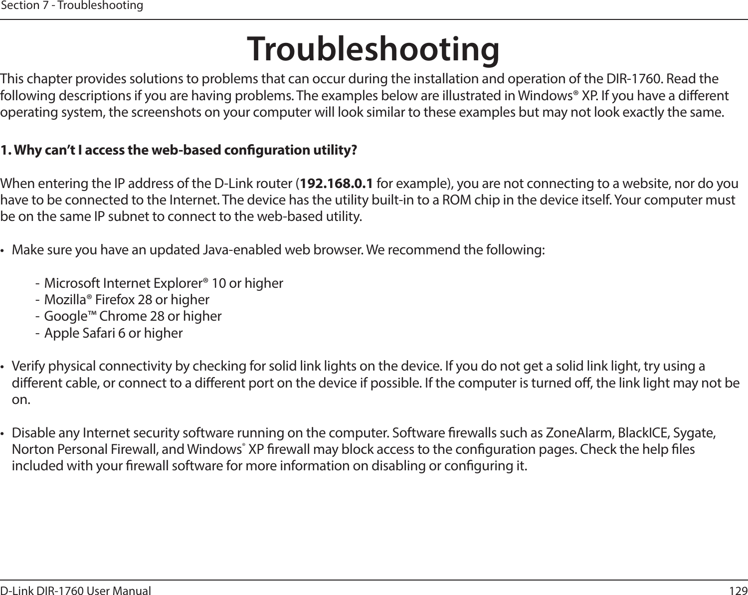 129D-Link DIR-1760 User ManualSection 7 - TroubleshootingTroubleshootingThis chapter provides solutions to problems that can occur during the installation and operation of the DIR-1760. Read the following descriptions if you are having problems. The examples below are illustrated in Windows® XP. If you have a dierent operating system, the screenshots on your computer will look similar to these examples but may not look exactly the same.1. Why can’t I access the web-based conguration utility?When entering the IP address of the D-Link router (192.168.0.1 for example), you are not connecting to a website, nor do you have to be connected to the Internet. The device has the utility built-in to a ROM chip in the device itself. Your computer must be on the same IP subnet to connect to the web-based utility. •  Make sure you have an updated Java-enabled web browser. We recommend the following:  - Microsoft Internet Explorer® 10 or higher- Mozilla® Firefox 28 or higher- Google™ Chrome 28 or higher- Apple Safari 6 or higher•  Verify physical connectivity by checking for solid link lights on the device. If you do not get a solid link light, try using a dierent cable, or connect to a dierent port on the device if possible. If the computer is turned o, the link light may not be on.•  Disable any Internet security software running on the computer. Software rewalls such as ZoneAlarm, BlackICE, Sygate, Norton Personal Firewall, and Windows® XP rewall may block access to the conguration pages. Check the help les included with your rewall software for more information on disabling or conguring it.
