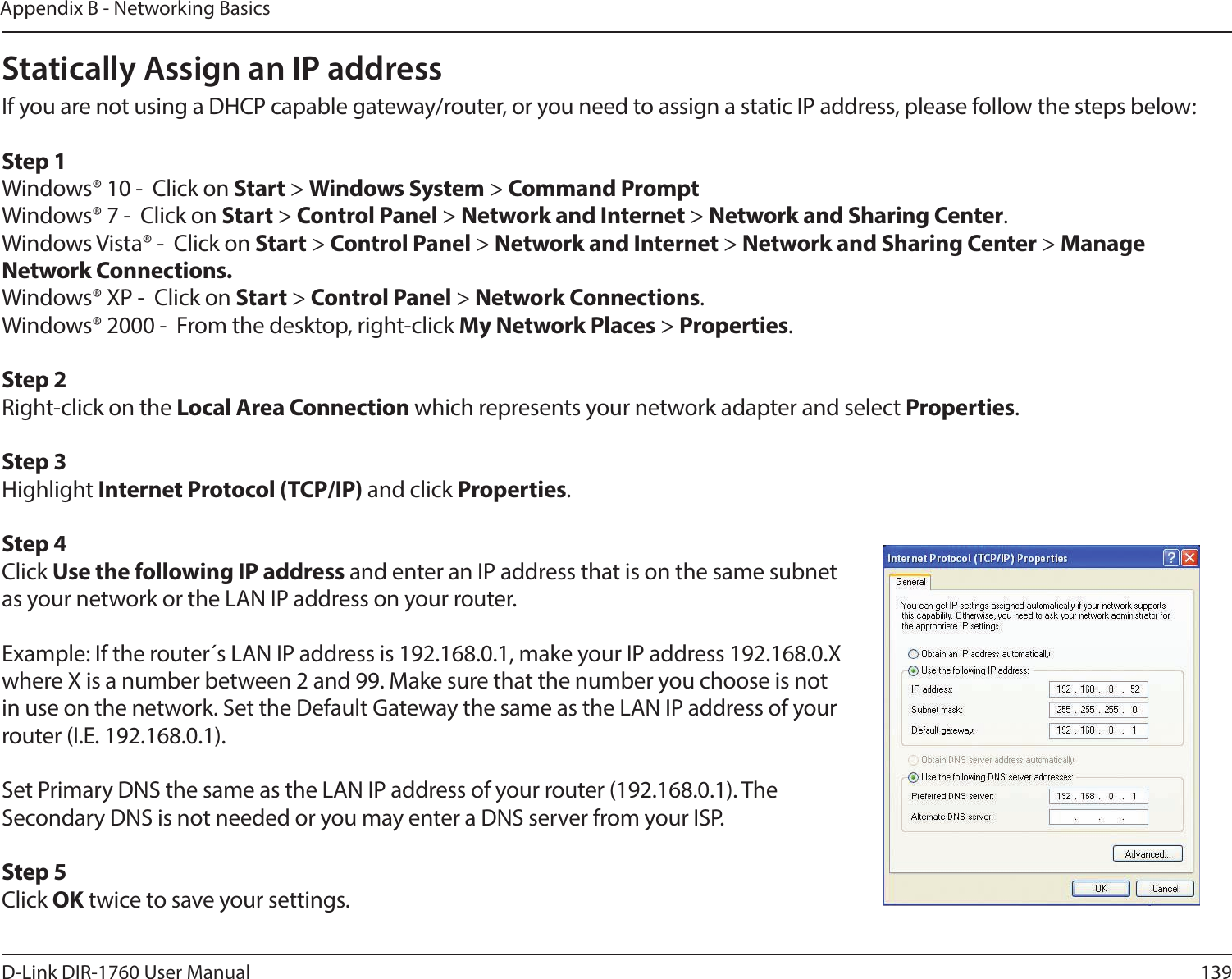 139D-Link DIR-1760 User ManualAppendix B - Networking BasicsStatically Assign an IP addressIf you are not using a DHCP capable gateway/router, or you need to assign a static IP address, please follow the steps below:Step 1Windows® 10 -  Click on Start &gt; Windows System &gt; Command PromptWindows® 7 -  Click on Start &gt; Control Panel &gt; Network and Internet &gt; Network and Sharing Center.Windows Vista® -  Click on Start &gt; Control Panel &gt; Network and Internet &gt; Network and Sharing Center &gt; Manage      Network Connections.Windows® XP -  Click on Start &gt; Control Panel &gt; Network Connections.Windows® 2000 -  From the desktop, right-click My Network Places &gt; Properties.Step 2Right-click on the Local Area Connection which represents your network adapter and select Properties.Step 3Highlight Internet Protocol (TCP/IP) and click Properties.Step 4Click Use the following IP address and enter an IP address that is on the same subnet as your network or the LAN IP address on your router. Example: If the router´s LAN IP address is 192.168.0.1, make your IP address 192.168.0.X where X is a number between 2 and 99. Make sure that the number you choose is not in use on the network. Set the Default Gateway the same as the LAN IP address of your router (I.E. 192.168.0.1). Set Primary DNS the same as the LAN IP address of your router (192.168.0.1). The Secondary DNS is not needed or you may enter a DNS server from your ISP.Step 5Click OK twice to save your settings.