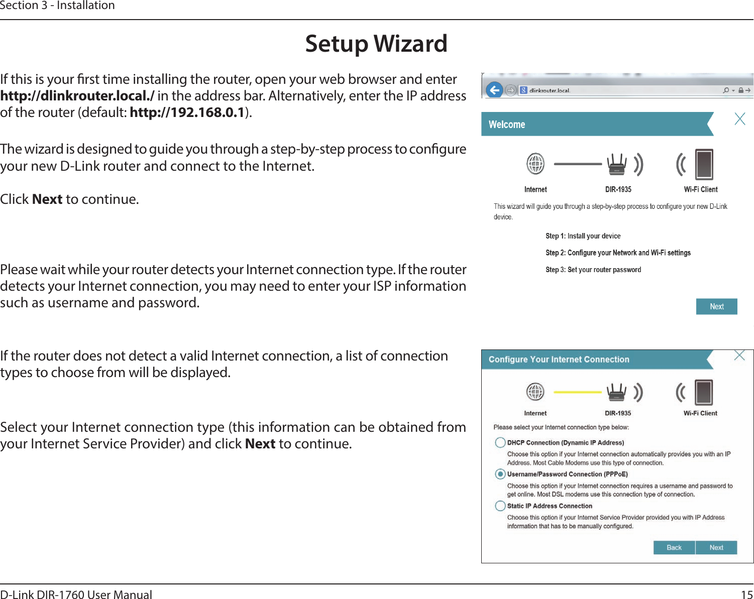 15D-Link DIR-1760 User ManualSection 3 - InstallationThe wizard is designed to guide you through a step-by-step process to congure your new D-Link router and connect to the Internet.Click Next to continue. Setup WizardIf this is your rst time installing the router, open your web browser and enter http://dlinkrouter.local./ in the address bar. Alternatively, enter the IP address of the router (default: http://192.168.0.1). Please wait while your router detects your Internet connection type. If the router detects your Internet connection, you may need to enter your ISP information such as username and password.If the router does not detect a valid Internet connection, a list of connection types to choose from will be displayed.Select your Internet connection type (this information can be obtained from your Internet Service Provider) and click Next to continue.