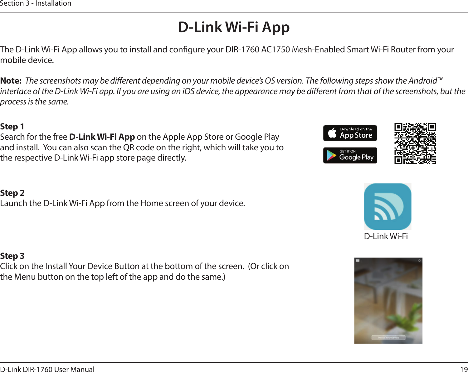 19D-Link DIR-1760 User ManualSection 3 - InstallationD-Link Wi-Fi AppThe D-Link Wi-Fi App allows you to install and congure your DIR-1760 AC1750 Mesh-Enabled Smart Wi-Fi Router from your mobile device.Note:  The screenshots may be dierent depending on your mobile device’s OS version. The following steps show the Android™ interface of the D-Link Wi-Fi app. If you are using an iOS device, the appearance may be dierent from that of the screenshots, but the process is the same.Step 1Search for the free D-Link Wi-Fi App on the Apple App Store or Google Play and install.  You can also scan the QR code on the right, which will take you to the respective D-Link Wi-Fi app store page directly.Step 2Launch the D-Link Wi-Fi App from the Home screen of your device.Step 3Click on the Install Your Device Button at the bottom of the screen.  (Or click on the Menu button on the top left of the app and do the same.)D-Link Wi-Fi