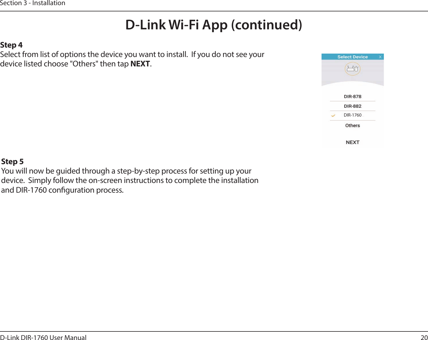 20D-Link DIR-1760 User ManualSection 3 - InstallationD-Link Wi-Fi App (continued)Step 4Select from list of options the device you want to install.  If you do not see your device listed choose &quot;Others&quot; then tap NEXT.Step 5You will now be guided through a step-by-step process for setting up your device.  Simply follow the on-screen instructions to complete the installation and DIR-1760 conguration process.DIR-1760