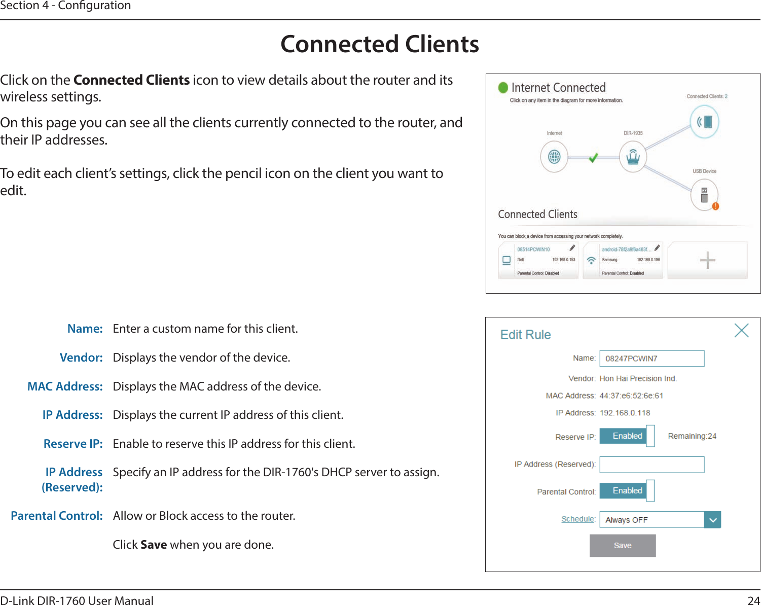 24D-Link DIR-1760 User ManualSection 4 - CongurationConnected ClientsClick on the Connected Clients icon to view details about the router and its wireless settings.On this page you can see all the clients currently connected to the router, and their IP addresses.To edit each client’s settings, click the pencil icon on the client you want to edit.Name: Enter a custom name for this client.Vendor: Displays the vendor of the device.MAC Address: Displays the MAC address of the device.IP Address: Displays the current IP address of this client.Reserve IP: Enable to reserve this IP address for this client.IP Address (Reserved):Specify an IP address for the DIR-1760&apos;s DHCP server to assign.Parental Control: Allow or Block access to the router.Click Save when you are done.