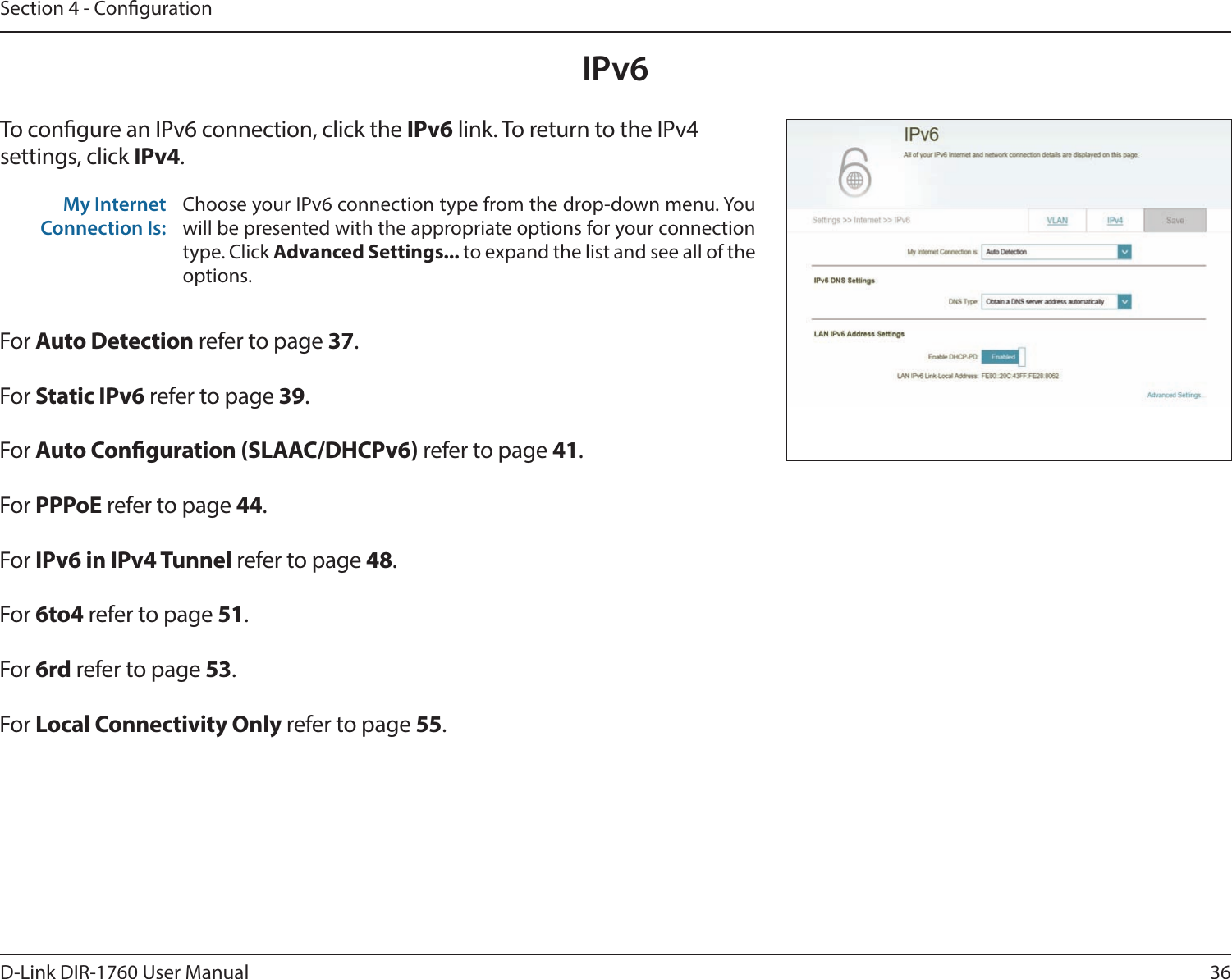 36D-Link DIR-1760 User ManualSection 4 - CongurationIPv6To congure an IPv6 connection, click the IPv6 link. To return to the IPv4 settings, click IPv4.For Auto Detection refer to page 37.For Static IPv6 refer to page 39.For Auto Conguration (SLAAC/DHCPv6) refer to page 41.For PPPoE refer to page 44.For IPv6 in IPv4 Tunnel refer to page 48.For 6to4 refer to page 51.For 6rd refer to page 53.For Local Connectivity Only refer to page 55.My Internet Connection Is:Choose your IPv6 connection type from the drop-down menu. You will be presented with the appropriate options for your connection type. Click Advanced Settings... to expand the list and see all of the options.