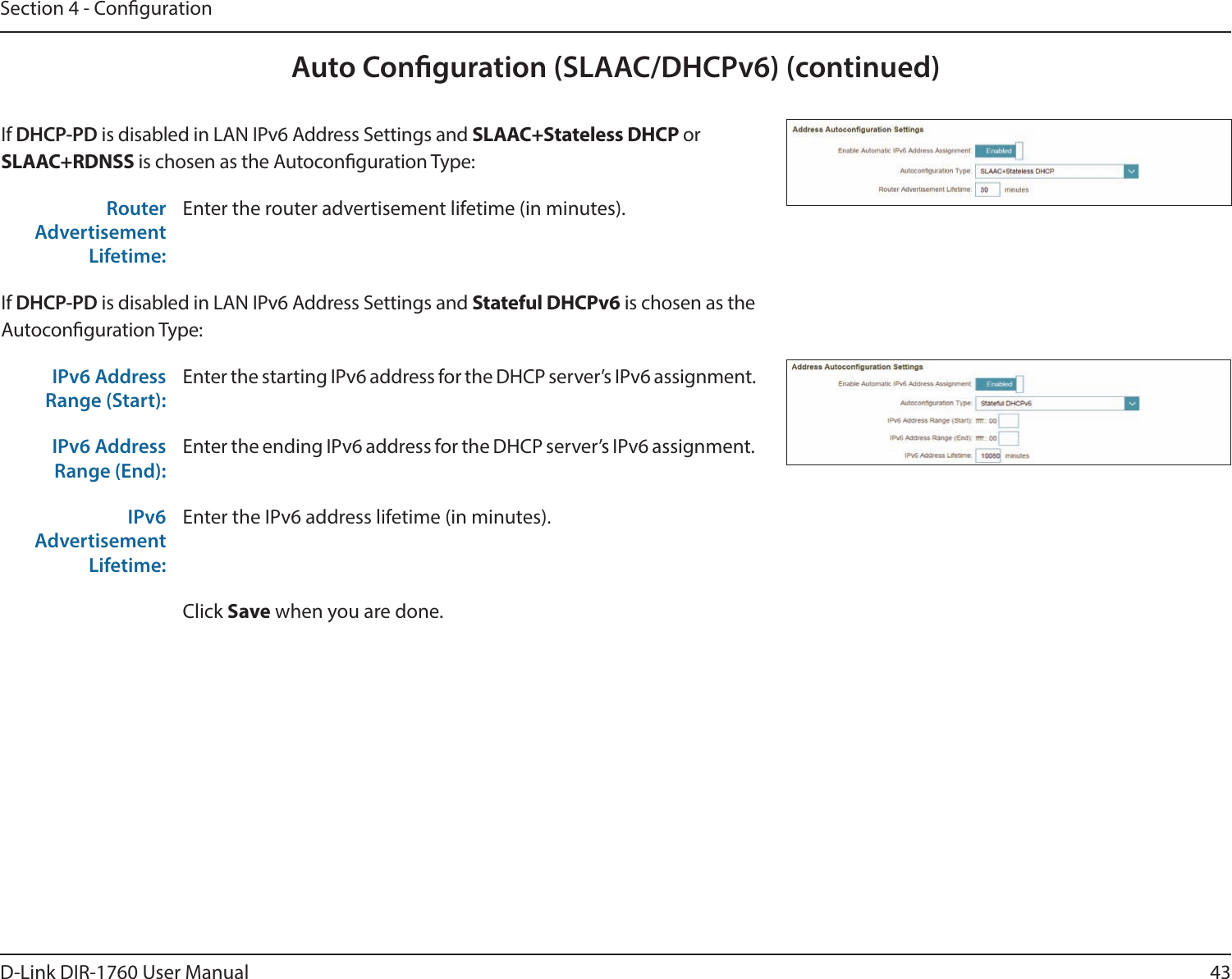 43D-Link DIR-1760 User ManualSection 4 - CongurationAuto Conguration (SLAAC/DHCPv6) (continued)If DHCP-PD is disabled in LAN IPv6 Address Settings and SLAAC+Stateless DHCP or SLAAC+RDNSS is chosen as the Autoconguration Type:Router Advertisement Lifetime:Enter the router advertisement lifetime (in minutes).If DHCP-PD is disabled in LAN IPv6 Address Settings and Stateful DHCPv6 is chosen as the Autoconguration Type:IPv6 Address Range (Start):Enter the starting IPv6 address for the DHCP server’s IPv6 assignment.IPv6 Address Range (End):Enter the ending IPv6 address for the DHCP server’s IPv6 assignment.IPv6 Advertisement Lifetime:Enter the IPv6 address lifetime (in minutes).Click Save when you are done.