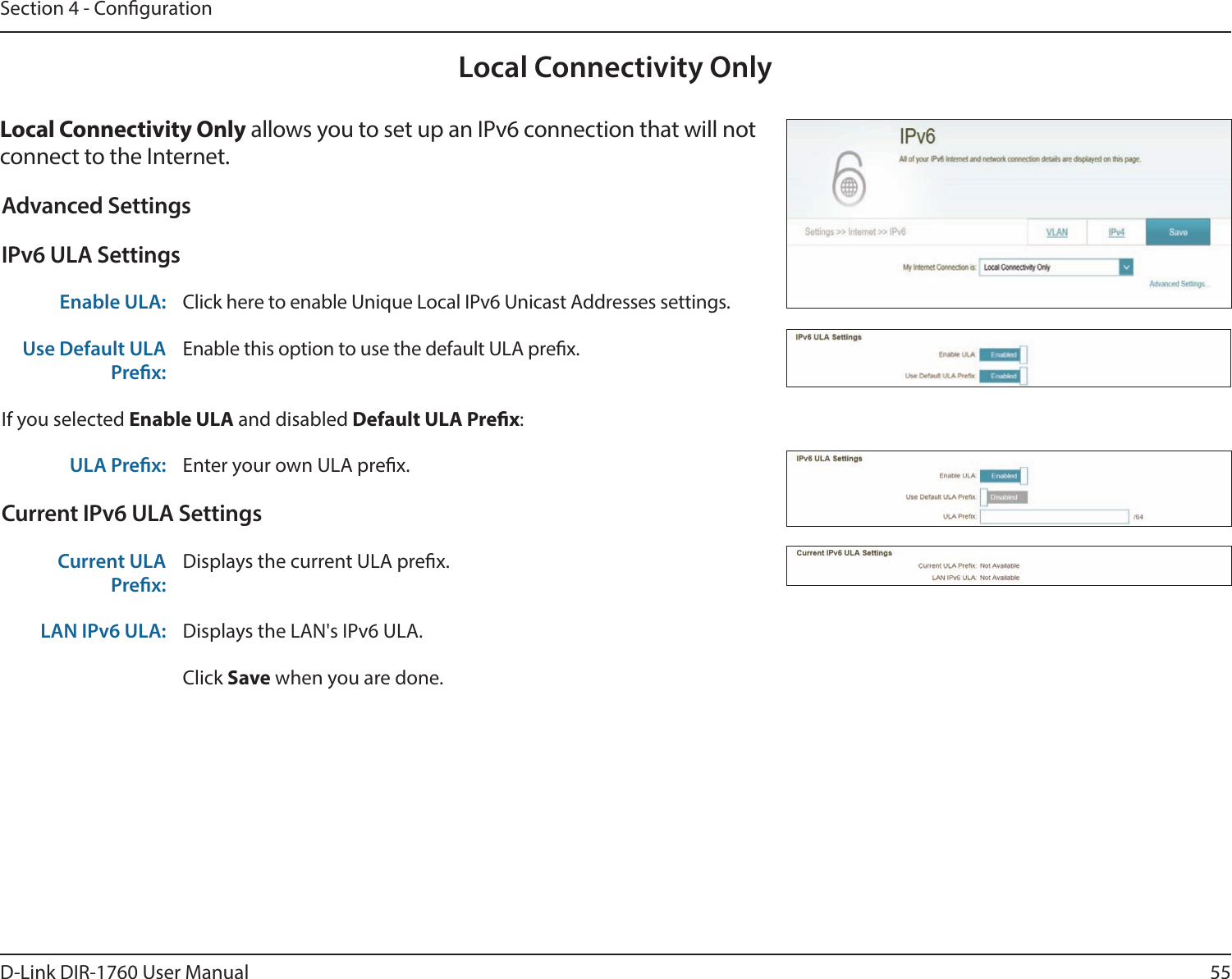 55D-Link DIR-1760 User ManualSection 4 - CongurationLocal Connectivity OnlyLocal Connectivity Only allows you to set up an IPv6 connection that will not connect to the Internet.Advanced SettingsIPv6 ULA SettingsEnable ULA: Click here to enable Unique Local IPv6 Unicast Addresses settings.Use Default ULA Prex:Enable this option to use the default ULA prex.If you selected Enable ULA and disabled Default ULA Prex:ULA Prex: Enter your own ULA prex.Current IPv6 ULA SettingsCurrent ULA Prex:Displays the current ULA prex. LAN IPv6 ULA: Displays the LAN&apos;s IPv6 ULA.Click Save when you are done.