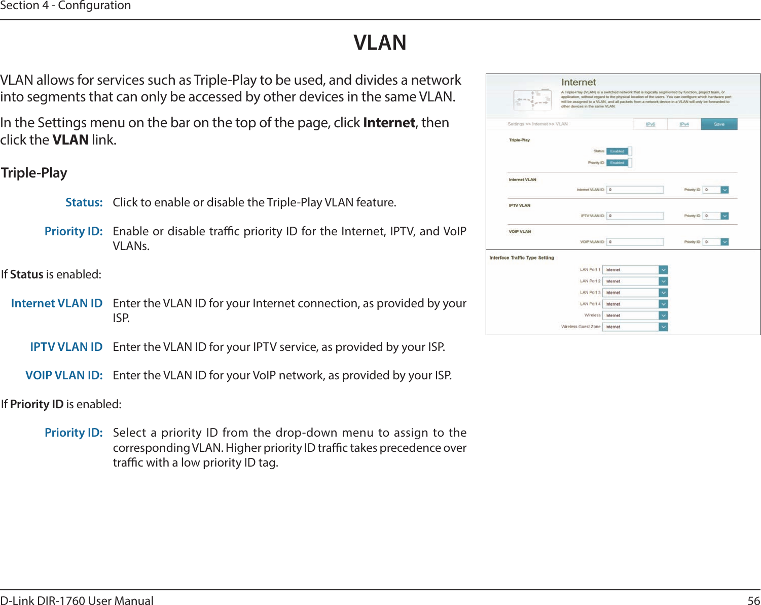 56D-Link DIR-1760 User ManualSection 4 - CongurationVLANVLAN allows for services such as Triple-Play to be used, and divides a network into segments that can only be accessed by other devices in the same VLAN.In the Settings menu on the bar on the top of the page, click Internet, then click the VLAN link. Triple-PlayStatus: Click to enable or disable the Triple-Play VLAN feature. Priority ID: Enable or disable trac priority ID for the Internet, IPTV, and VoIP VLANs. If Status is enabled:Internet VLAN ID Enter the VLAN ID for your Internet connection, as provided by your ISP.IPTV VLAN ID Enter the VLAN ID for your IPTV service, as provided by your ISP. VOIP VLAN ID: Enter the VLAN ID for your VoIP network, as provided by your ISP. If Priority ID is enabled:Priority ID: Select a priority ID from the drop-down menu to assign to the corresponding VLAN. Higher priority ID trac takes precedence over trac with a low priority ID tag.