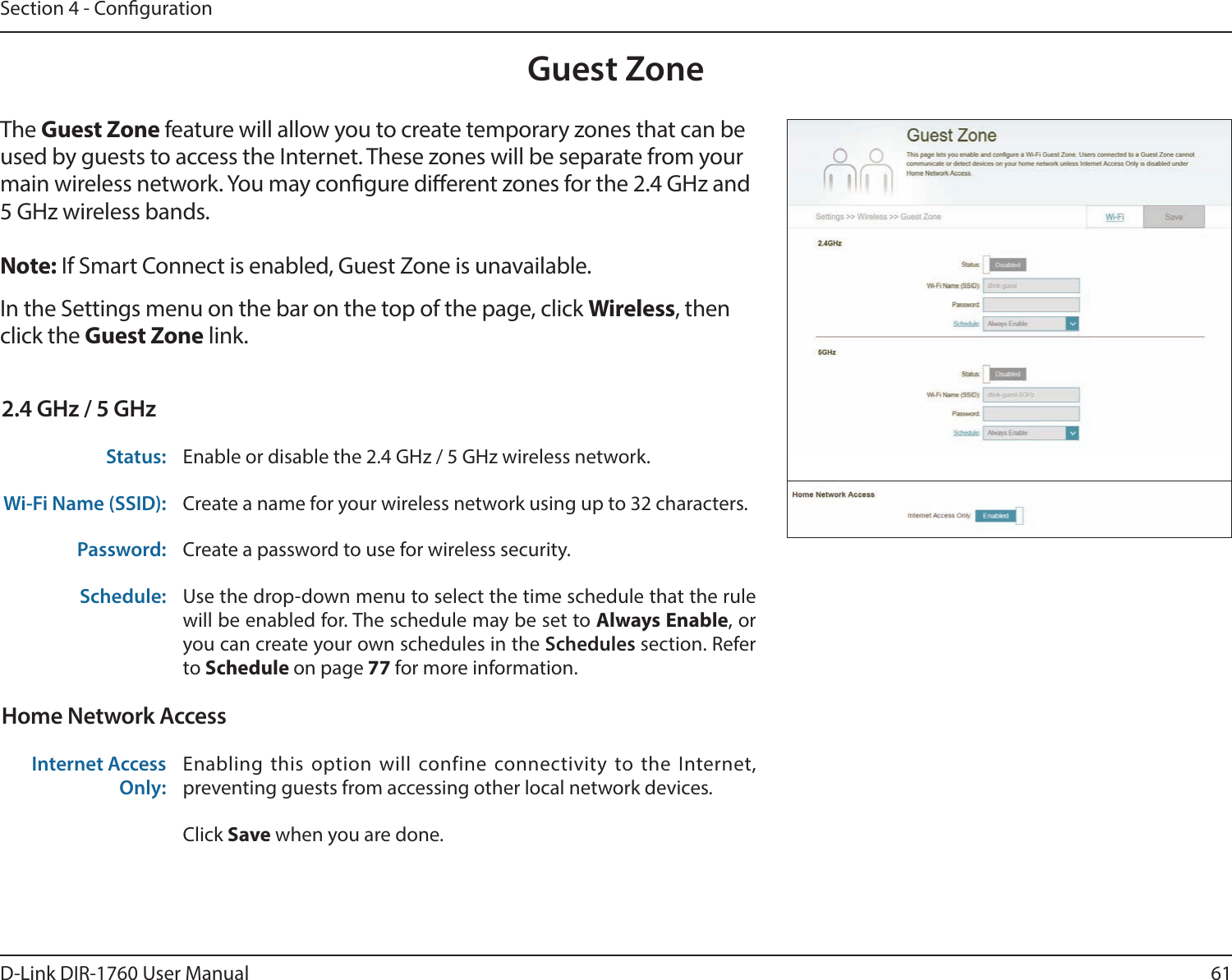 61D-Link DIR-1760 User ManualSection 4 - CongurationGuest ZoneIn the Settings menu on the bar on the top of the page, click Wireless, then click the Guest Zone link. The Guest Zone feature will allow you to create temporary zones that can be used by guests to access the Internet. These zones will be separate from your main wireless network. You may congure dierent zones for the 2.4 GHz and 5 GHz wireless bands.Note: If Smart Connect is enabled, Guest Zone is unavailable.2.4 GHz / 5 GHzStatus: Enable or disable the 2.4 GHz / 5 GHz wireless network.Wi-Fi Name (SSID): Create a name for your wireless network using up to 32 characters. Password: Create a password to use for wireless security. Schedule: Use the drop-down menu to select the time schedule that the rule will be enabled for. The schedule may be set to Always Enable, or you can create your own schedules in the Schedules section. Refer to Schedule on page 77 for more information.Home Network AccessInternet Access Only:Enabling this option will confine connectivity to the Internet, preventing guests from accessing other local network devices.Click Save when you are done.