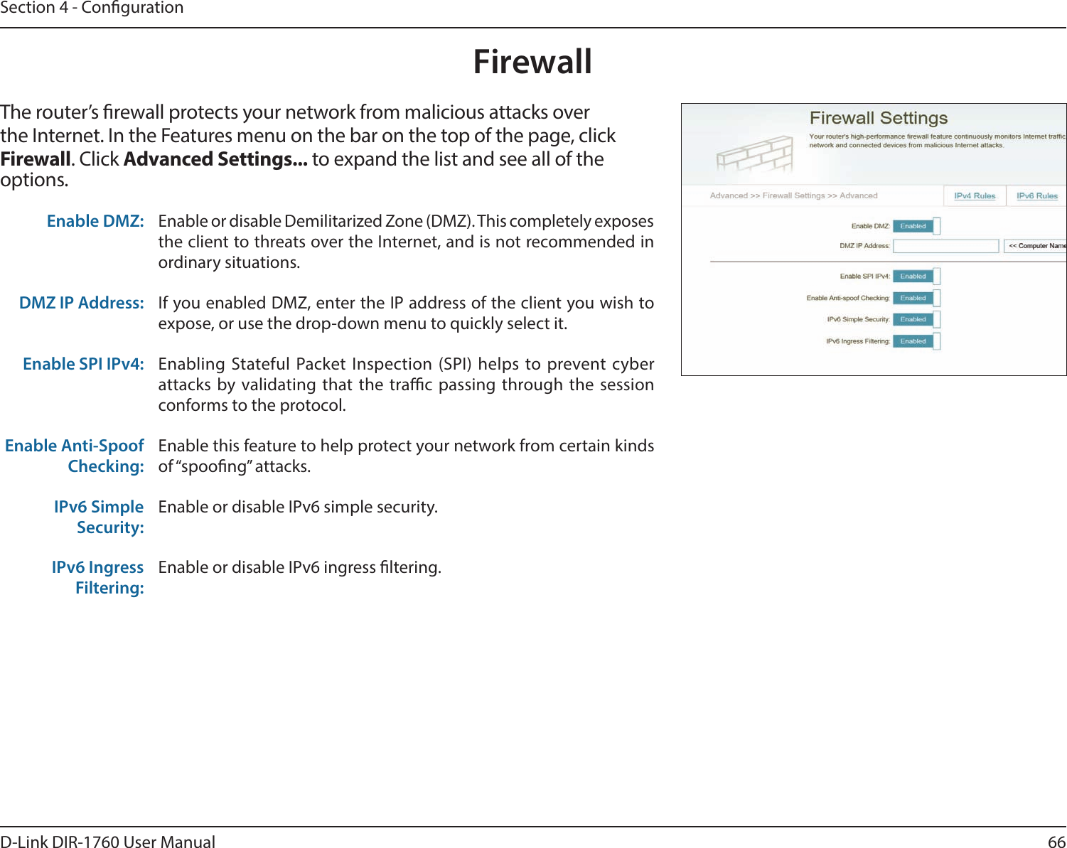 66D-Link DIR-1760 User ManualSection 4 - CongurationFirewallThe router’s rewall protects your network from malicious attacks over the Internet. In the Features menu on the bar on the top of the page, click Firewall. Click Advanced Settings... to expand the list and see all of the options. Enable DMZ: Enable or disable Demilitarized Zone (DMZ). This completely exposes the client to threats over the Internet, and is not recommended in ordinary situations.DMZ IP Address: If you enabled DMZ, enter the IP address of the client you wish to expose, or use the drop-down menu to quickly select it.Enable SPI IPv4: Enabling Stateful Packet Inspection (SPI) helps to prevent cyber attacks by validating that the trac passing through the session conforms to the protocol.Enable Anti-Spoof Checking:Enable this feature to help protect your network from certain kinds of “spoong” attacks.IPv6 Simple Security:Enable or disable IPv6 simple security.IPv6 Ingress Filtering:Enable or disable IPv6 ingress ltering.