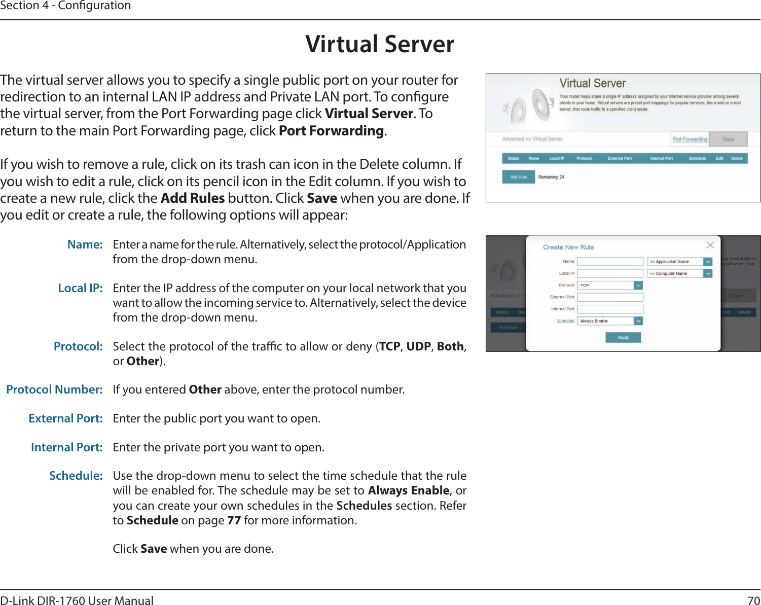 70D-Link DIR-1760 User ManualSection 4 - CongurationVirtual ServerThe virtual server allows you to specify a single public port on your router for redirection to an internal LAN IP address and Private LAN port. To congure the virtual server, from the Port Forwarding page click Virtual Server. To return to the main Port Forwarding page, click Port Forwarding.If you wish to remove a rule, click on its trash can icon in the Delete column. If you wish to edit a rule, click on its pencil icon in the Edit column. If you wish to create a new rule, click the Add Rules button. Click Save when you are done. If you edit or create a rule, the following options will appear:Name: Enter a name for the rule. Alternatively, select the protocol/Application from the drop-down menu.Local IP: Enter the IP address of the computer on your local network that you want to allow the incoming service to. Alternatively, select the device from the drop-down menu.Protocol: Select the protocol of the trac to allow or deny (TCP, UDP, Both, or Other).Protocol Number: If you entered Other above, enter the protocol number.External Port: Enter the public port you want to open.Internal Port: Enter the private port you want to open.Schedule: Use the drop-down menu to select the time schedule that the rule will be enabled for. The schedule may be set to Always Enable, or you can create your own schedules in the Schedules section. Refer to Schedule on page 77 for more information.Click Save when you are done.
