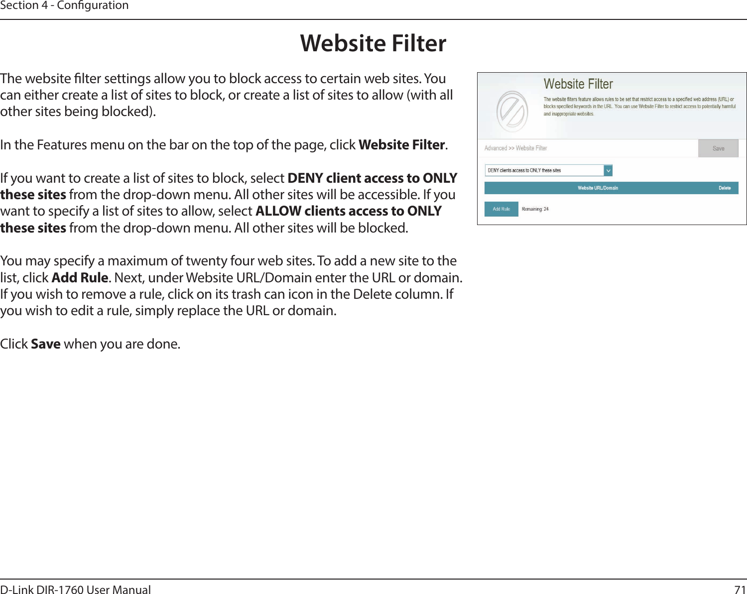 71D-Link DIR-1760 User ManualSection 4 - CongurationWebsite FilterThe website lter settings allow you to block access to certain web sites. You can either create a list of sites to block, or create a list of sites to allow (with all other sites being blocked).In the Features menu on the bar on the top of the page, click Website Filter.If you want to create a list of sites to block, select DENY client access to ONLY these sites from the drop-down menu. All other sites will be accessible. If you want to specify a list of sites to allow, select ALLOW clients access to ONLY these sites from the drop-down menu. All other sites will be blocked.You may specify a maximum of twenty four web sites. To add a new site to the list, click Add Rule. Next, under Website URL/Domain enter the URL or domain. If you wish to remove a rule, click on its trash can icon in the Delete column. If you wish to edit a rule, simply replace the URL or domain.Click Save when you are done.