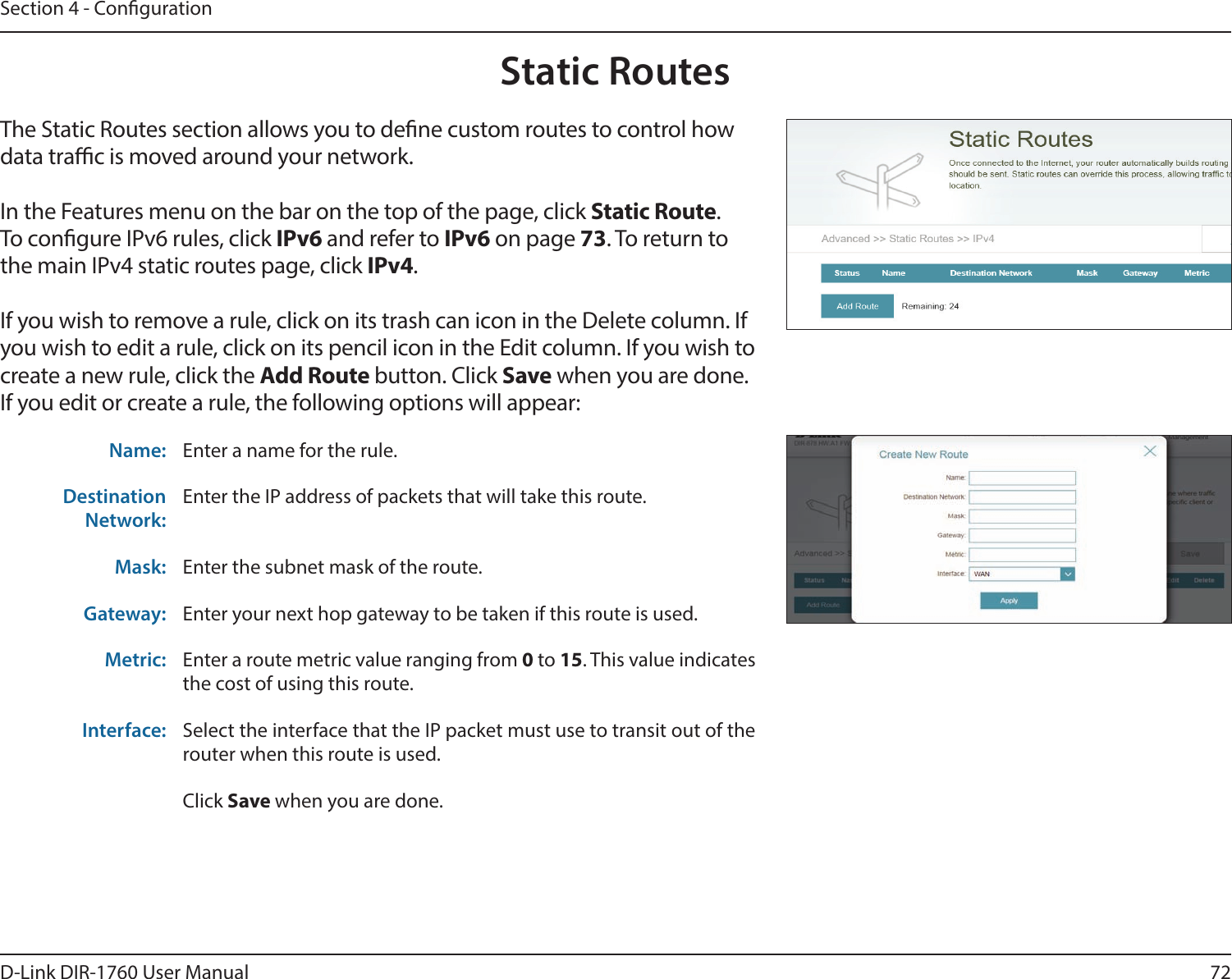 72D-Link DIR-1760 User ManualSection 4 - CongurationStatic RoutesThe Static Routes section allows you to dene custom routes to control how data trac is moved around your network.In the Features menu on the bar on the top of the page, click Static Route.To congure IPv6 rules, click IPv6 and refer to IPv6 on page 73. To return to the main IPv4 static routes page, click IPv4.If you wish to remove a rule, click on its trash can icon in the Delete column. If you wish to edit a rule, click on its pencil icon in the Edit column. If you wish to create a new rule, click the Add Route button. Click Save when you are done. If you edit or create a rule, the following options will appear:Name: Enter a name for the rule.Destination Network:Enter the IP address of packets that will take this route.Mask: Enter the subnet mask of the route.Gateway: Enter your next hop gateway to be taken if this route is used.Metric: Enter a route metric value ranging from 0 to 15. This value indicates the cost of using this route. Interface: Select the interface that the IP packet must use to transit out of the router when this route is used. Click Save when you are done.
