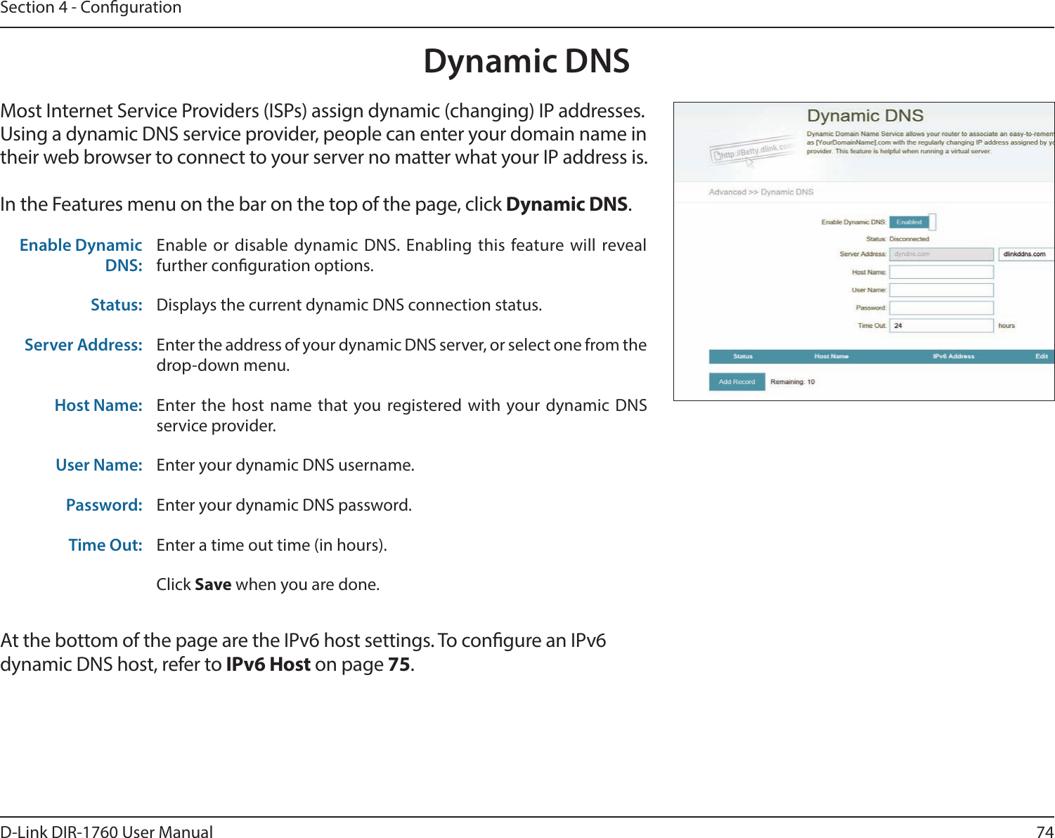 74D-Link DIR-1760 User ManualSection 4 - CongurationDynamic DNSMost Internet Service Providers (ISPs) assign dynamic (changing) IP addresses. Using a dynamic DNS service provider, people can enter your domain name in their web browser to connect to your server no matter what your IP address is.In the Features menu on the bar on the top of the page, click Dynamic DNS.At the bottom of the page are the IPv6 host settings. To congure an IPv6 dynamic DNS host, refer to IPv6 Host on page 75.Enable Dynamic DNS:Enable or disable dynamic DNS. Enabling this feature will reveal further conguration options.Status: Displays the current dynamic DNS connection status.Server Address: Enter the address of your dynamic DNS server, or select one from the drop-down menu.Host Name: Enter the host name that you registered with your dynamic DNS service provider.User Name: Enter your dynamic DNS username.Password: Enter your dynamic DNS password.Time Out: Enter a time out time (in hours).Click Save when you are done.