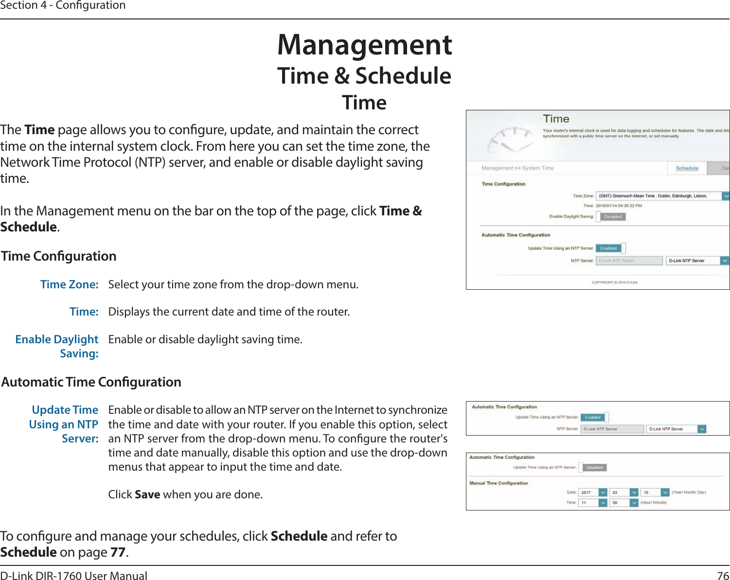 76D-Link DIR-1760 User ManualSection 4 - CongurationManagementTime &amp; ScheduleTimeThe Time page allows you to congure, update, and maintain the correct time on the internal system clock. From here you can set the time zone, the Network Time Protocol (NTP) server, and enable or disable daylight saving time.In the Management menu on the bar on the top of the page, click Time &amp; Schedule.To congure and manage your schedules, click Schedule and refer to Schedule on page 77.Time CongurationTime Zone: Select your time zone from the drop-down menu.Time: Displays the current date and time of the router.Enable Daylight Saving:Enable or disable daylight saving time.Automatic Time CongurationUpdate Time Using an NTP Server:Enable or disable to allow an NTP server on the Internet to synchronize the time and date with your router. If you enable this option, select an NTP server from the drop-down menu. To congure the router&apos;s time and date manually, disable this option and use the drop-down menus that appear to input the time and date.Click Save when you are done.