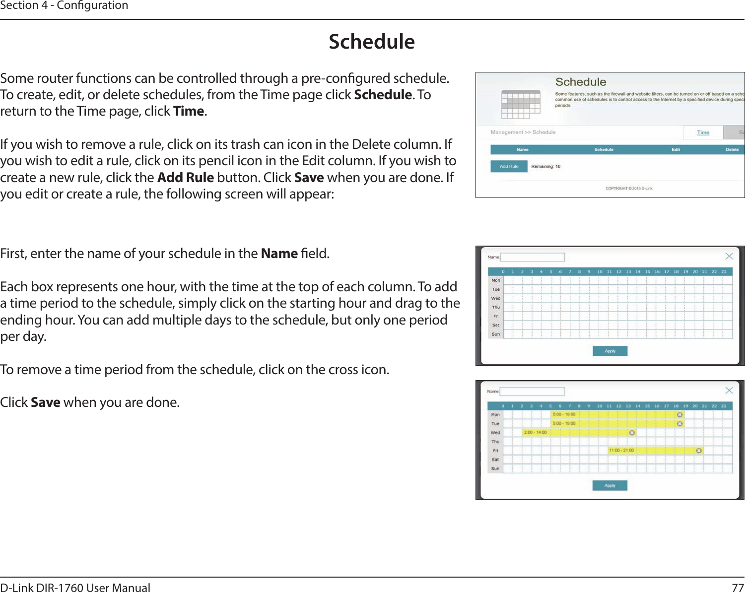 77D-Link DIR-1760 User ManualSection 4 - CongurationScheduleSome router functions can be controlled through a pre-congured schedule. To create, edit, or delete schedules, from the Time page click Schedule. To return to the Time page, click Time. If you wish to remove a rule, click on its trash can icon in the Delete column. If you wish to edit a rule, click on its pencil icon in the Edit column. If you wish to create a new rule, click the Add Rule button. Click Save when you are done. If you edit or create a rule, the following screen will appear:First, enter the name of your schedule in the Name eld.Each box represents one hour, with the time at the top of each column. To add a time period to the schedule, simply click on the starting hour and drag to the ending hour. You can add multiple days to the schedule, but only one period per day.To remove a time period from the schedule, click on the cross icon.Click Save when you are done.