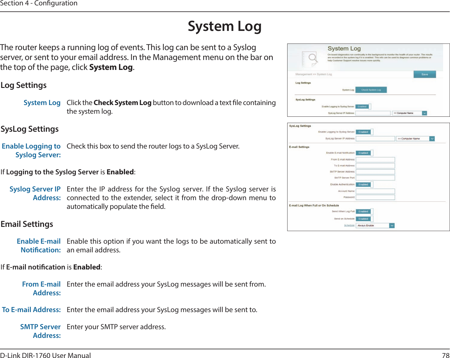 78D-Link DIR-1760 User ManualSection 4 - CongurationSystem LogThe router keeps a running log of events. This log can be sent to a Syslog server, or sent to your email address. In the Management menu on the bar on the top of the page, click System Log. Log SettingsSystem Log Click the Check System Log button to download a text le containing the system log.SysLog SettingsEnable Logging to Syslog Server:Check this box to send the router logs to a SysLog Server. If Logging to the Syslog Server is Enabled:Syslog Server IP Address:Enter the IP address for the Syslog server. If the Syslog server is connected to the extender, select it from the drop-down menu to automatically populate the eld. Email SettingsEnable E-mail Notication:Enable this option if you want the logs to be automatically sent to an email address.If E-mail notication is Enabled:From E-mail Address:Enter the email address your SysLog messages will be sent from.To E-mail Address: Enter the email address your SysLog messages will be sent to.SMTP Server Address:Enter your SMTP server address.