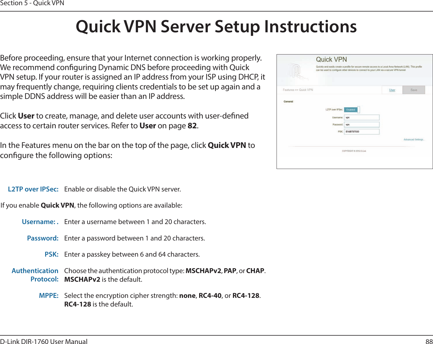 88D-Link DIR-1760 User ManualSection 5 - Quick VPNQuick VPN Server Setup InstructionsBefore proceeding, ensure that your Internet connection is working properly. We recommend conguring Dynamic DNS before proceeding with Quick VPN setup. If your router is assigned an IP address from your ISP using DHCP, it may frequently change, requiring clients credentials to be set up again and a simple DDNS address will be easier than an IP address. Click User to create, manage, and delete user accounts with user-dened access to certain router services. Refer to User on page 82.In the Features menu on the bar on the top of the page, click Quick VPN to congure the following options:L2TP over IPSec: Enable or disable the Quick VPN server.If you enable Quick VPN, the following options are available:Username: . Enter a username between 1 and 20 characters.Password: Enter a password between 1 and 20 characters.PSK: Enter a passkey between 6 and 64 characters.AuthenticationProtocol:Choose the authentication protocol type: MSCHAPv2, PAP, or CHAP.MSCHAPv2 is the default.MPPE: Select the encryption cipher strength: none, RC4-40, or RC4-128.RC4-128 is the default.